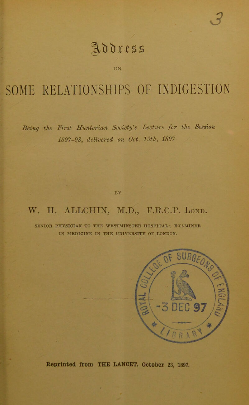 3 / iltrtmss ON SOME RELATIONSHIPS OF INDIGESTION Being the First Hunterian Society’s Lecture for the Session 1S97-9S, delivered on Oct. loth, 1S97 BY YV. H. ALLCHIN, M.D., F.R.C.P. Lond. SENIOR PHYSICIAN TO THE WESTMINSTER HOSPITAL; EXAMINER IN MEDICINE IN THE UNIVERSITY OF LONDON. Reprinted from THE LANCET, October 23, 1897.