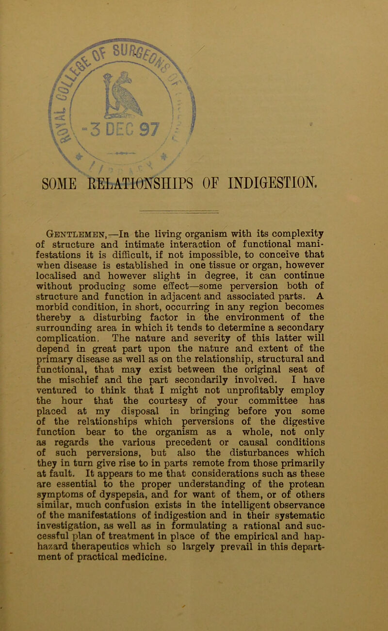 SOME RELATIONSHIPS OF INDIGESTION. Gentlemen,—In the living organism with its complexity of structure and intimate interaction of functional mani- festations it is difficult, if not impossible, to conceive that when disease is established in one tissue or organ, however localised and however slight in degree, it can continue without producing some effect—some perversion both of structure and function in adjacent and associated parts. A morbid condition, in short, occurring in any region becomes thereby a disturbing factor in the environment of the surrounding area in which it tends to determine a secondary complication. The nature and severity of this latter will depend in great part upon the nature and extent of the primary disease as well as on the relationship, structural and functional, that may exist between the original seat of the mischief and the part secondarily involved. I have ventured to think that I might not unprofitably employ the hour that the courtesy of your committee has placed at my disposal in bringing before you some of the relationships which perversions of the digestive function bear to the organism as a whole, not only as regards the various precedent or causal conditions of such perversions, but also the disturbances which they in turn give rise to in parts remote from those primarily at fault. It appears to me that considerations such as these are essential to the proper understanding of the protean symptoms of dyspepsia, and for want of them, or of others similar, much confusion exists in the intelligent observance of the manifestations of indigestion and in their systematic investigation, as well as in formulating a rational and suc- cessful plan of treatment in place of the empirical and hap- hazard therapeutics which so largely prevail in this depart- ment of practical medicine.