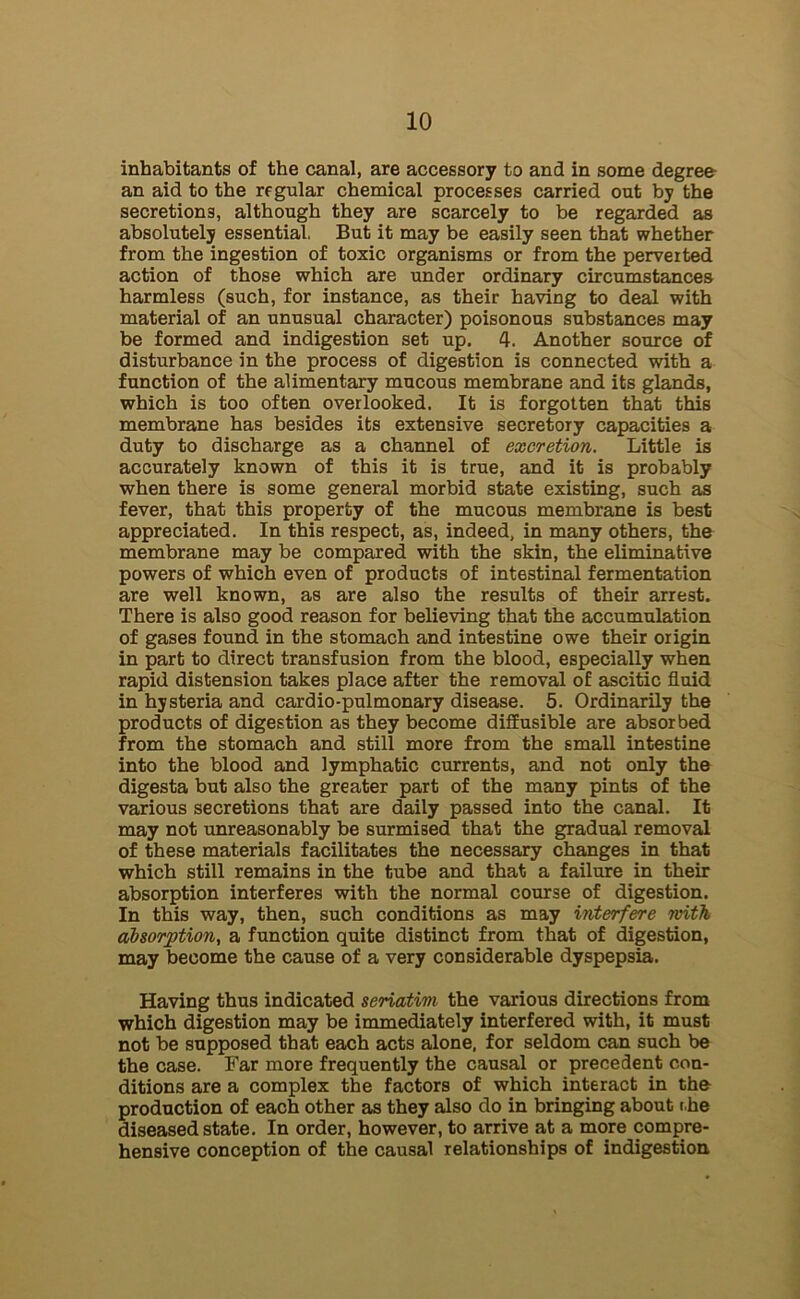 inhabitants of the canal, are accessory to and in some degree an aid to the regular chemical processes carried out by the secretions, although they are scarcely to be regarded as absolutely essential. But it may be easily seen that whether from the ingestion of toxic organisms or from the perverted action of those which are under ordinary circumstances harmless (such, for instance, as their having to deal with material of an unusual character) poisonous substances may be formed and indigestion set up. 4. Another source of disturbance in the process of digestion is connected with a function of the alimentary mucous membrane and its glands, which is too often overlooked. It is forgotten that this membrane has besides its extensive secretory capacities a duty to discharge as a channel of excretion. Little is accurately known of this it is true, and it is probably when there is some general morbid state existing, such as fever, that this property of the mucous membrane is best appreciated. In this respect, as, indeed, in many others, the membrane may be compared with the skin, the eliminative powers of which even of products of intestinal fermentation are well known, as are also the results of their arrest. There is also good reason for believing that the accumulation of gases found in the stomach and intestine owe their origin in part to direct transfusion from the blood, especially when rapid distension takes place after the removal of ascitic fluid in hysteria and cardio-pulmonary disease. 5. Ordinarily the products of digestion as they become diffusible are absorbed from the stomach and still more from the small intestine into the blood and lymphatic currents, and not only the digesta but also the greater part of the many pints of the various secretions that are daily passed into the canal. It may not unreasonably be surmised that the gradual removal of these materials facilitates the necessary changes in that which still remains in the tube and that a failure in their absorption interferes with the normal course of digestion. In this way, then, such conditions as may interfere with absorption, a function quite distinct from that of digestion, may become the cause of a very considerable dyspepsia. Having thus indicated seriatim the various directions from which digestion may be immediately interfered with, it must not be supposed that each acts alone, for seldom can such be the case. Far more frequently the causal or precedent con- ditions are a complex the factors of which interact in the production of each other as they also do in bringing about r he diseased state. In order, however, to arrive at a more compre- hensive conception of the causal relationships of indigestion