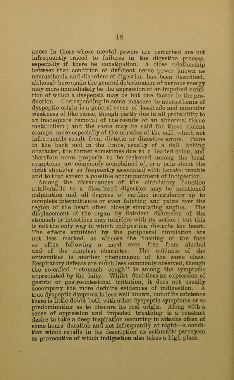 ances in those whose mental powers are perturbed are not infrequently traced to failures in the digestive process, especially if there be constipation. A close relationship between that condition of deficient nerve power known as neurasthenia and disorders of digestion has been described, although here again the general deterioration of nervous energy may more immediately be the expression of an impaired nutri- tion of which a dyspepsia may be but one factor in the pro- duction. Corresponding in some measure to neurasthenia of dyspeptic origin is a general sense of lassitude and muscular weakness of like cause, though partly due in all probability to an inadequate removal of the results of an abnormal tissue metabolism ; and the same may be said for those violent cramps, more especially of the muscles of the calf, which not infrequently result from dietetic or digestive errors. Pains in the back and in the limbs, usually of a dull aching character, the former sometimes due to a loaded colon, and therefore more properly to be reckoned among the local symptoms, are commonly complained of, or a pain about the right shoulder so frequently associated with hepatic trouble and to that extent a possible accompaniment of indigestion. Among tbe disturbances of the circulatory function attributable to a disordered digestion may be mentioned palpitation and all degrees of cardiac irregularity up to complete intermittence or even fainting and pains over the region of the heart often closely simulating angina. The displacement of the organ by flatulent distension of the stomach or intestines may interfere with its action ; but this is not the only way in which indigestion disturbs the heart. The effects exhibited by the peripheral circulation are not less marked, as witness the flushing of the face so often following a meal even free from alcohol and of the simplest character. The coldness of the extremities is another phenomenon of the same class. Respiratory defects are much less commonly observed, though the so-called “stomach cough” is among the symptoms appreciated by the laity. Whilst doubtless an expression of gastric or gastro-intestinal irritation, it does not usually accompany the more definite evidences of indigestion. A true dyspeptic dyspnoea is less well known, but of its existence there is little doubt both with other dyspeptic symptoms or so predominating as to obscure its real origin. Along with a sense of oppression and impeded breathing is a constant desire to take a deep inspiration occurring in attacks often of some hours’ duration and not infrequently at night—a condi- tion which recalls in its description an asthmatic paroxysm as provocative of which indigestion also takes a high place.
