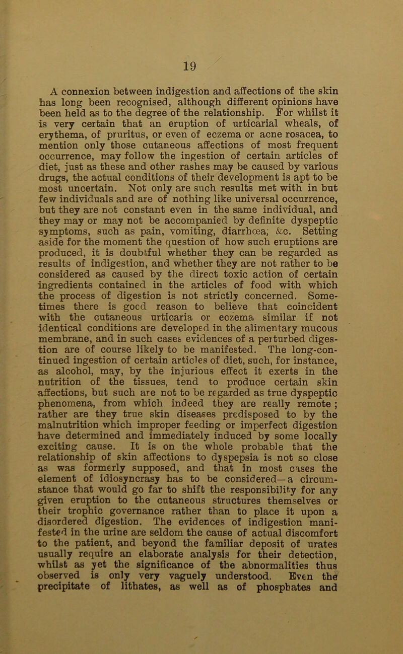 A connexion between indigestion and affections of the skin has long been recognised, although different opinions have been held as to the degree of the relationship. For whilst it is very certain that an eruption of urticarial wheals, of erythema, of pruritus, or even of eczema or acne rosacea, to mention only those cutaneous affections of most frequent occurrence, may follow the ingestion of certain articles of diet, just as these and other rashes may be caused by various drugs, the actual conditions of their development is apt to be most uncertain. Not only are such results met with in but few individuals and are of nothing like universal occurrence, but they are not constant even in the same individual, and they may or may not be accompanied by definite dyspeptic symptoms, such as pain, vomiting, diarrhoea, &c. Setting aside for the moment the question of how such eruptions are produced, it is doubtful whether they can be regarded as results of indigestion, and whether they are not rather to be considered as caused by the direct toxic action of certain ingredients contained in the articles of food with which the process of digestion is not strictly concerned. Some- times there is gocd reason to believe that coincident with the cutaneous urticaria or eczema similar if not identical conditions are developed in the alimentary mucous membrane, and in such cases evidences of a perturbed diges- tion are of course likely to be manifested. The long-con- tinued ingestion of certain articles of diet, such, for instance, as alcohol, may, by the injurious effect it exerts in the nutrition of the tissues, tend to produce certain skin affections, but such are not to be regarded as true dyspeptic phenomena, from which indeed they are really remote ; rather are they true skin diseases predisposed to by the malnutrition which improper feeding or imperfect digestion have determined and immediately induced by some locally exciting cause. It is on the whole probable that the relationship of skin affections to dyspepsia is not so close as was formerly supposed, and that in most cases the element of idiosyncrasy has to be considered—a circum- stance that would go far to shift the responsibility for any given eruption to the cutaneous structures themselves or their trophic governance rather than to place it upon a disordered digestion. The evidences of indigestion mani- fested in the urine are seldom the cause of actual discomfort to the patient, and beyond the familiar deposit of urates usually require an elaborate analysis for their detection, whilst as yet the significance of the abnormalities thus observed is only very vaguely understood. Even the precipitate of lithates, as well as of phosphates and