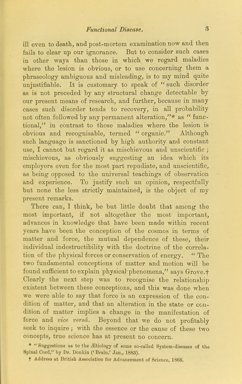 ill even to deaths and post-mortem examination now and then fails to clear up our ignorance. But to consider such cases in other ways than those in which we regard maladies where the lesion is obvious^ or to use concerning them a phraseology ambiguous and misleading, is to my mind quite unjustifiable. It is customary to speak of  such disorder as is not preceded by any structural change detectable by our present means of researchj and further, because in many cases such disorder tends to recovery, in all probability not often followed by any permanent alteration,* as  func- tional, in contrast to those maladies where the lesion is obvious and recognisable, termed  organic. Although such language is sanctioned by high authority and constant use, I cannot but regard it as mischievous and unscientific ; mischievous, as obviously suggesting an idea which its employers even for the most part repudiate, and unscientific, as being opposed to the universal teachings of observation and experience. To justify such an opinion, respectfully but none the less strictly maintained, is the object of my present remarks. There can, I think, be but little doubt that among the most important, if not altogether the most important, advances in knowledge that have been made within recent years have been the conception of the cosmos in terms of matter and force, the mutual dependence of these, their individual indestructibility with the doctrine of the correla- tion of the physical forces or conservation of energy.  The two fundamental conceptions of matter and motion will be found sufficient to explain physical phenomena, says Grrove.f .Clearly the next step was to recognise the relationship existent between these conceptions, and this was done when we were able to say that force is an expression of the con- dition of matter, and that an alteration in the state or con- dition of matter implies a change in the manifestation of force and vice versa. Beyond that we do not profitably seek to inquire; with the essence or the cause of these two concepts, true science has at present no concern. *  Snggestions as to the iEtiology of some Bo-called System-diseases of the Spinal Cord, by Dr. Donkin (' Brain,' Jan., 1883). t Address at British Association for Advancement of Science, 1866.