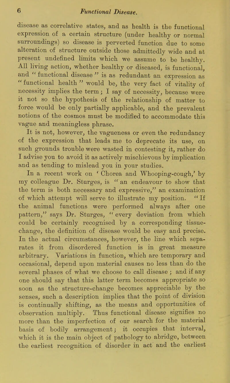 disease as correlative states, and as health is the functional expression of a certain structure (under healthy or normal surroundings) so disease is perverted function due to some alteration of structure outside those admittedly wide and at present undefined limits whichi we assume to be healthy. All living action, whether healthy or diseased, is functional, and  functional disease  is as redundant an expression as  functional liealtli  would be, the very fact of vitality of necessity implies tlie term; I say of necessity, because were it not so the hypothesis of the relationship of matter to force would be only partially applicable, and the prevalent notions of the cosmos must be modified to accommodate this vague and meaningless phrase. It is not, however, the vagueness or even the redundancy of the expression that leads me to deprecate its use, on such grounds trouble were wasted in contesting it, rather do I advise you to avoid it as actively mischievous by implication and as tending to mislead you in your studies. In a recent work on ' Chorea and Whooping-cough,^ by my colleague Dr. Sturges, is  an endeavour to show that the term is both necessary and expressive,^' an examination of which attempt will serve to illustrate my position.  If the animal functions were performed always after one pattern, says Dr. Sturges,  every deviation from which could be certainly recognised by a corresponding tissue- change, the definition of disease would be easy and precise. In the actual circumstances, however, the line which sepa- rates it from disordered function is in great measure arbitrary. Variations in function, which are temporary and occasional, depend upon material causes no less than do the several phases of what we choose to call disease ; and if any one should say that this latter term becomes appropriate so soon as the structure-change becomes appreciable by the senses, such a description implies that the point of division is continually shifting, as the means and opportunities of observation multiply. Thus functional disease signifies no more than the imperfection of our search for the material basis of bodily arrangement; it occupies that interval, which it is the main object of pathology to abridge, between the earliest recognition of disorder in act and the earliest