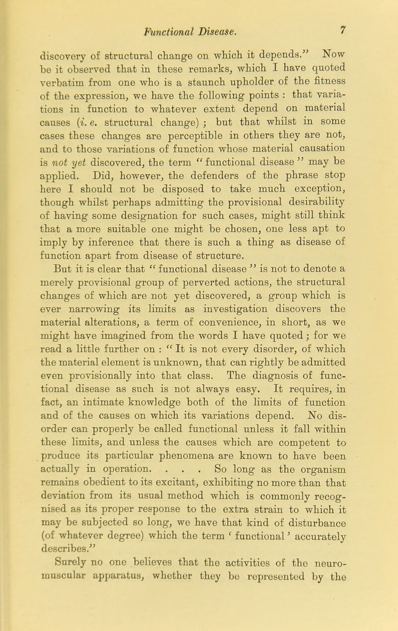 discovery of structural change on which it depends. Now be it observed that in these remarks, which I have quoted verbatim from one who is a staunch upholder of the fitness of the expression, we have the following points : that varia- tions in function to whatever extent depend on material causes {i. e. structural change) ; but that whilst in some cases these changes are perceptible in others they are not, and to those variations of function whose material causation is not yet discovered, the term  functional disease  may be applied. Did, however, the defenders of the phrase stop here I should not be disposed to take much exception, though whilst perhaps admitting the provisional desirability of having some designation for such cases, might still think that a more suitable one might be chosen, one less apt to imply by inference that there is such a thing as disease of function apart from disease of structure. But it is clear that  functional disease  is not to denote a merely provisional group of perverted actions, the structural changes of which are not yet discovered, a group which is ever narrowing its limits as investigation discovers the material alterations, a term of convenience, in short, as we might have imagined from the words I have quoted; for we read a little further on : It is not every disorder, of which the material element is unknown, that can rightly be admitted even provisionally into that class. The diagnosis of func- tional disease as such is not always easy. It requires, in fact, an intimate knowledge both of the limits of function and of the causes on which its variations depend. No dis- order can properly be called functional unless it fall within these limits, and unless the causes which are competent to produce its particular phenomena are known to have been actually in operation. ... So long as the organism remains obedient to its excitant, exhibiting no more than that deviation from its usual method which is commonly recog- nised as its proper response to the extra strain to which it may be subjected so long, we have that kind of disturbance (of whatever degree) which the term ' functional' accurately describes. Surely no one believes that the activities of the neuro- muscular apparatus, whether they bo represented by the