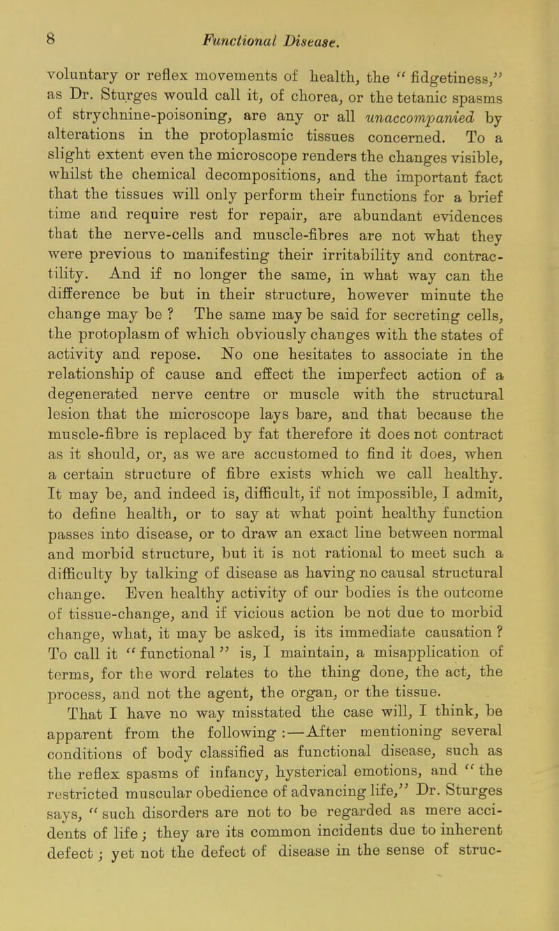 voluntary or reflex movements of health, the  fidgetiness/' as Dr. Sturges would call it, of chorea, or the tetanic spasms of strychnine-poisoning, are any or all unaccomxjanied by alterations in the protoplasmic tissues concerned. To a slight extent even the microscope renders the changes visible, whilst the chemical decompositions, and the important fact that the tissues will only perform their functions for a brief time and require rest for repair, are abundant evidences that the nerve-cells and muscle-fibres are not what they were previous to manifesting their irritability and contrac- tility. And if no longer the same, in what way can the difference be but in their structure, however minute the change may be ? The same may be said for secreting cells, the protoplasm of which obviously changes with the states of activity and repose. No one hesitates to associate in the relationship of cause and effect the imperfect action of a degenerated nerve centre or muscle with the structural lesion that the microscope lays bare, and that because the muscle-fibre is replaced by fat therefore it does not contract as it should, or, as we are accustomed to find it does, when a certain structure of fibre exists which we call healthy. It may be, and indeed is, diflBcult, if not impossible, I admit, to define health, or to say at what point healthy function passes into disease, or to draw an exact line between normal and morbid structure, but it is not rational to meet such a difficulty by talking of disease as having no causal structural change. Even healthy activity of our bodies is the outcome of tissue-change, and if vicious action be not due to morbid change, what, it may be asked, is its immediate causation ? To call it  functional'' is, I maintain, a misapplication of terms, for the word relates to the thing done, the act, the process, and not the agent, the organ, or the tissue. That I have no way misstated the case will, I think, be apparent from the following :—After mentioning several conditions of body classified as functional disease, such as the reflex spasms of infancy, hysterical emotions, and  the restricted muscular obedience of advancing life, Dr. Sturges says,  such disorders are not to be regarded as mere acci- dents of life; they are its common incidents due to inherent defect; yet not the defect of disease in the sense of struc-