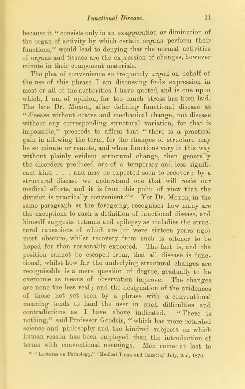 because it  consists only in an exaggeration or diminution of the organ of activity by which certain organs perform their functions/^ would lead to denying that the normal activities of organs and tissues are the expression of changes^ however minute in their component materials. The plea of convenience so frequently urged on behalf of the use of this phrase I am discussing finds expression in most or all of the authorities I have quoted, and is one upon which, I am of opinion, far too much stress has been laid. The late Dr. Moxon, after defining functional disease as  disease without coarse and mechanical change, not disease without any corresponding structural variation, for that is impossible, proceeds to affirm that  there is a practical gain in allowing the term, for the changes of structure may be so minute or remote, and when functions vary in this way without plainly evident structural change, then generally the disorders produced are of a temporary and less signifi- cant kind . . . and may be expected soon to recover; by a structural disease we understand one that will resist our medical efforts, and it is from this point of view that the division is practically convenient.* Yet Dr. Moxon, in the same paragraph as the foregoing, recognises how many are the exceptions to such a definition of functional disease, and himself suggests tetanus and epilepsy as maladies the struc- tural causations of which are (or were sixteen years ago) most obscure, whilst recovery from such is oftener to be hoped for than reasonably expected. The fact is, and the position cannot be escaped from, that all disease is func- tional, whilst how far the underlying structural changes are recognisable is a mere question of degree, gradually to be overcome as means of observation improve. The changes are none the less real; and the designation of the evidences of those not yet seen by a phrase with a conventional meaning tends to land the user in such difficulties and contradictions as I have above indicated.  There is nothing,'' said Professor Goodsir,  which has more retarded science and philosophy and the kindred subjects on which human reason has been employed than the introduction of terms with conventional meanings. Men come ■ at last to *  Lectures on Pathology, ' Medical Times and Gazette/ July, 2ud, 1870.