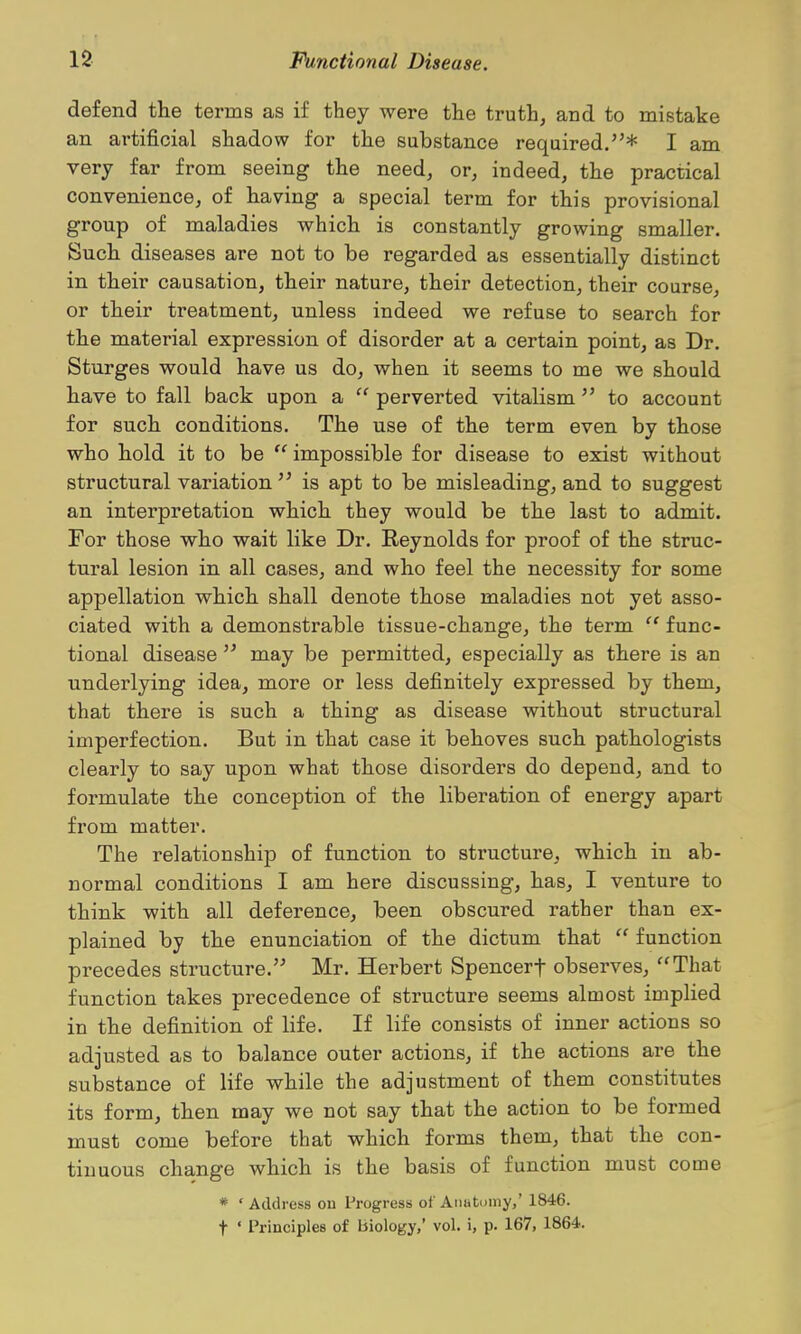 defend the terms as if they were the truth, and to mistake an artificial shadow for the substance required.''* I am very far from seeing the need, or, indeed, the practical convenience, of having a special term for this provisional group of maladies which is constantly growing smaller. Such diseases are not to be regarded as essentially distinct in their causation, their nature, their detection, their course, or their treatment, unless indeed we refuse to search for the material expression of disorder at a certain point, as Dr. Sturges would have us do, when it seems to me we should have to fall back upon a  perverted vitalism  to account for such conditions. The use of the term even by those who hold it to be  impossible for disease to exist without structural variation  is apt to be misleading, and to suggest an interpretation which they would be the last to admit. For those who wait like Dr. Reynolds for proof of the struc- tural lesion in all cases, and who feel the necessity for some appellation which shall denote those maladies not yet asso- ciated with a demonstrable tissue-change, the term  func- tional disease  may be permitted, especially as there is an underlying idea, more or less definitely expressed by them, that there is such a thing as disease without structural imperfection. But in that case it behoves such pathologists clearly to say upon what those disorders do depend, and to formulate the conception of the liberation of energy apart from matter. The relationship of function to structure, which in ab- normal conditions I am here discussing, has, I venture to think with all deference, been obscured rather than ex- plained by the enunciation of the dictum that  function precedes structure. Mr. Herbert Spencerf observes, That function takes precedence of structure seems almost implied in the definition of life. If life consists of inner actions so adjusted as to balance outer actions, if the actions are the substance of life while the adjustment of them constitutes its form, then may we not say that the action to be formed must come before that which forms them, that the con- tinuous change which is the basis of function must come * ' Address on Progress of Aiiatumy,' 1846. t ' Principles of biology,' vol. i, p. 167, 1864.