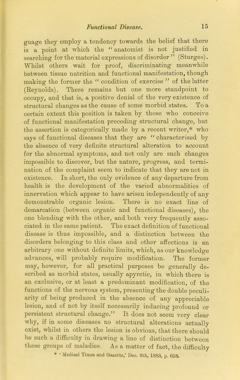 guage they employ a tendency towards the belief that there is a point at which the  anatomist is not justified in searching for the material expressions of disorder  (Sturges). Whilst others wait for proof, discriminating meanwhile between tissue nutrition and functional manifestation, though making the former the condition of exercise  of the latter (Eeynolds). There remains but one more standpoint to occupy, and that is, a positive denial of the very existence of structural changes as the cause of some morbid states. To a certain extent this position is taken by those who conceive of functional manifestation preceding structural change, but the assertion is categorically made by a recent writer,* who says of functional diseases that they are  characterised by the absence of very definite structural alteration to account for the abnoi'mal symptoms, and not only are such changes impossible to discover, but the nature, progress, and termi- nation of the complaint seem to indicate that they are not in existence. In short, the only evidence of any departure from health is the development of the varied abnormalities of innervation which appear to have arisen independently of any demonstrable organic lesion. There is no exact line of demarcation (between organic and functional diseases), the one blending with the other, and both very frequently asso- ciated in the same patient. The exact definition of functional disease is thus impossible, and a distinction between the disorders belonging to this class and other affections is an arbitrary one without definite limits, which, as our knowledge advances, will probably require modification. The former may, however, for all practical purposes be generally de- scribed as morbid states, usually apyretic, in which there is an exclusive, or at least a predominant modification, of the functions of the nervous system, presenting the double peculi- arity of being produced in the absence of any appreciable lesion, and of not by itself necessarily inducing profound or persistent structural change. It does not seem very clear why, if in some diseases no structural alterations actually exist, whilst in others the lesion is obvious, that there should be such a difficulty in drawing a line of distinction between these groups of maladies. As a matter of fact, the difficulty * ' Medical Times and Gazette, Dec. 8th, 1883, p. 658.