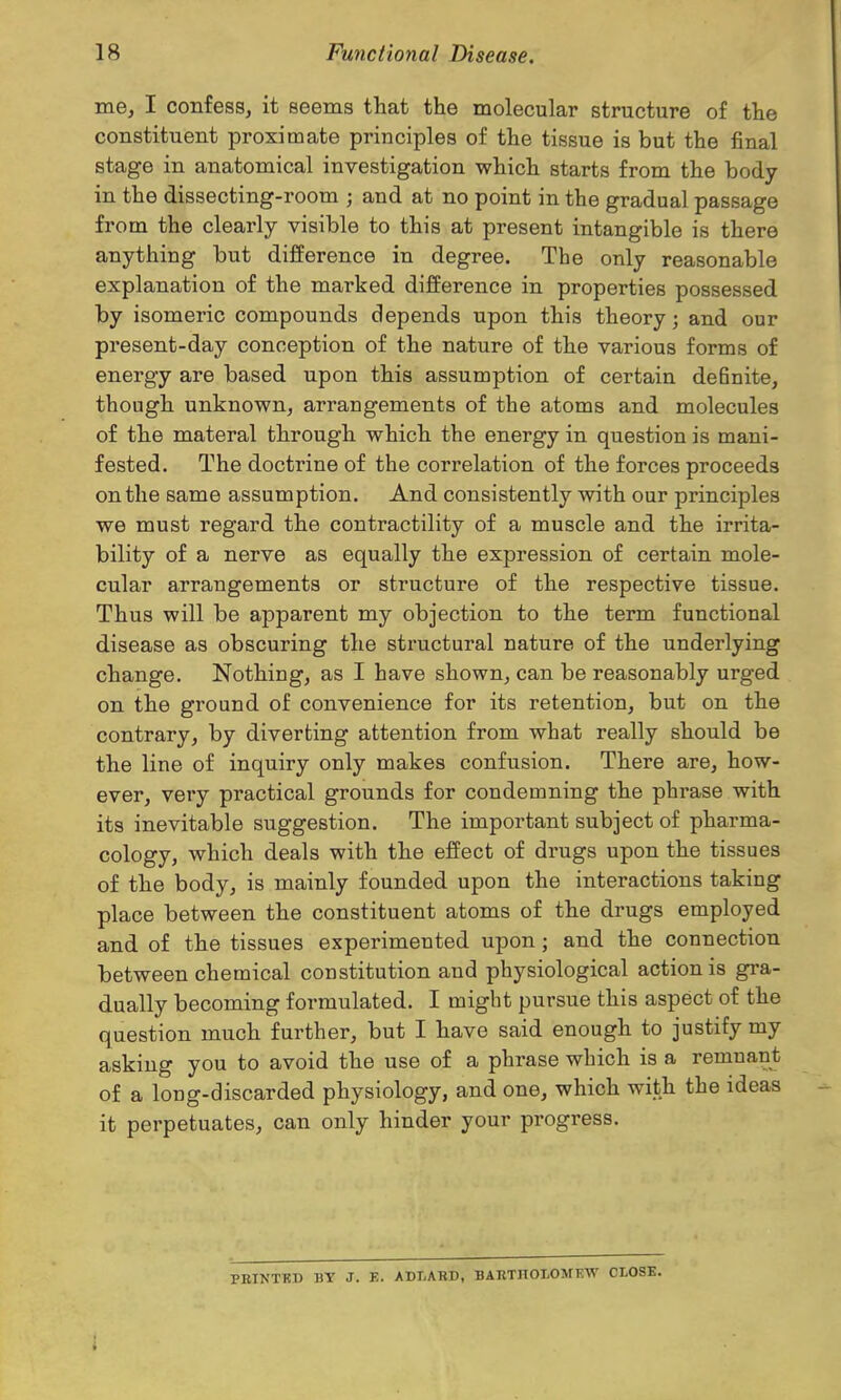 me, I confess, it seems that the molecular structure of the constituent proximate principles of the tissue is but the final stage in anatomical investigation which starts from the body in the dissecting-room ; and at no point in the gradual passage from the clearly visible to this at present intangible is there anything but difference in degree. The only reasonable explanation of the marked difference in properties possessed by isomeric compounds depends upon this theory; and our present-day conception of the nature of the various forms of energy are based upon this assumption of certain deBnite, though unknown, arrangements of the atoms and molecules of the materal through which the energy in question is mani- fested. The doctrine of the correlation of the forces proceeds on the same assumption. And consistently with our principles we must regard the contractility of a muscle and the irrita- bility of a nerve as equally the expression of certain mole- cular arrangements or structure of the respective tissue. Thus will be apparent my objection to the term functional disease as obscuring the structural nature of the underlying change. Nothing, as I have shown, can be reasonably urged on the ground of convenience for its retention, but on the contrary, by diverting attention from what really should be the line of inquiry only makes confusion. There are, how- ever, very practical grounds for condemning the phrase with its inevitable suggestion. The important subject of pharma- cology, which deals with the effect of drugs upon the tissues of the body, is mainly founded upon the interactions taking place between the constituent atoms of the drugs employed and of the tissues experimented upon; and the connection between chemical constitution and physiological action is gra- dually becoming formulated. I might pursue this aspect of the question much further, but I have said enough to justify my asking you to avoid the use of a phrase which is a remnant of a long-discarded physiology, and one, which with the ideas it perpetuates, can only hinder your progress. PBINTKD BT J. E. ADI-AKD, BAKTnOLOMEW CLOSK.