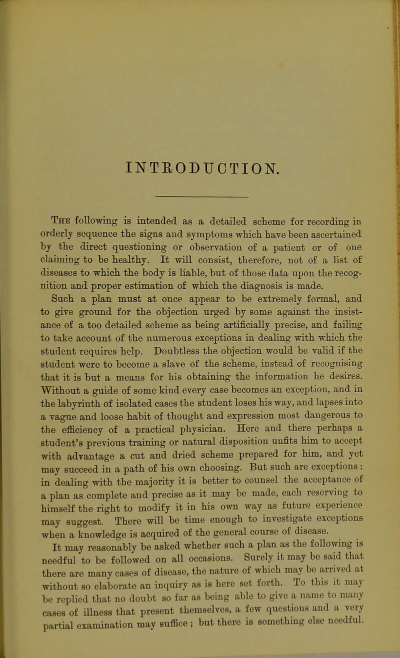 INTEODUCTION. The following is intended as a detailed scheme for recording in orderly sequence the signs and symptoms which have been ascertained hy the direct questioning or observation of a patient or of one claiming to be healthy. It will consist, therefore, not of a list of diseases to which the body is liable, but of those data upon the recog- nition and proper estimation of which the diagnosis is made. Such a plan must at once appear to be extremely formal, and to give ground for the objection urged by some against the iusist- ance of a too detailed scheme as being artificially precise, and failing to take account of the numerous exceptions in dealing with which the student requires help. Doubtless the objection would be valid if the student were to become a slave of the scheme, instead of recognising that it is but a means for his obtaining the information he desires. Without a guide of some kind every case becomes an exception, and in the labyrinth of isolated cases the student loses his way, and lapses into a vague and loose habit of thought and expression most dangerous to the efficiency of a practical physician. Here and there perhaps a student's previous training or natural disposition unfits him to accept with advantage a cut and dried scheme prepared for him, and yet may succeed in a path of his own choosing. But such are exceptions : in dealing with the majority it is better to counsel the acceptance of a plan as complete and precise as it may be made, each reserving to himself the right to modify it in his own way as future experience may suggest. There will be time enough to investigate exceptions when a knowledge is acquired of the general course of disease. It may reasonably be asked whether such a plan as the following is needful to be followed on all occasions. Surely it may be said that there are many cases of disease, the nature of which may be arrived at without so elaborate an inquiry as is here set forth. To this it may be replied that no doubt so far as being able to give a name to many cases of illness that present themselves, a few questions and a very partial examination may suffice ; but there is something else needful.