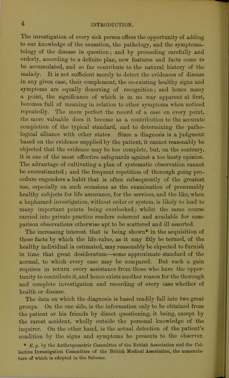 The investigation of every sick person offers the opportunity of adding to our knowledge of the causation, the pathology, and the symi^toma- tology of the disease in question; and by proceeding carefully and orderly, according to a definite plan, new features and facts come to be accumulated, and so far contribute to the natural history of the malady. It is not sufiB.cient merely to detect the evidences of disease in any given case, their complement, the co-existing healthy signs and symptoms are equally deserving of recognition; and hence many a point, the significance of which is in no way apparent at first, becomes full of meaning in relation to other symptoms when noticed repeatedly. The more perfect the record of a case on every point, the more valuable does it become as a contribution to the accurate completion of the typical standard, and to determining the patho- logical alliance with other states. Since a diagnosis is a judgment based on the evidence supplied by the patient, it cannot reasonably be objected that the evidence may be too complete, but, on the contrary, it is one of the most effective safeguards against a too hasty opinion. The advantage of cultivating a plan of systematic observation cannot be overestimated; and the frequent repetition of thorough going pro- cedure engenders a habit that is often subsequently of the greatest use, especially on such occasions as the examination of presumably healthy subjects for life assurance, for the services, and the like, when a haphazard investigation, without order or system, is likely to lead to many important points being overlooked; whilst the same course carried into private practice renders coherent and available for com- parison observations otherwise apt to be scattered and ill assorted. The increasing interest that is being shown* in the acquisition of those facts by which the life-value, as it may fitly be termed, of the healthy individual is estimated, may reasonably be expected to furnish in time that great desideratum—some approximate standard of the normal, to which every case may be compared. But such a gain requires in return every assistance from those who have the oppor- tunity to contribute it, and hence exists another reason for the thorough and complete investigation and recording of every case whether of health or disease. The data on which the diagnosis is based readily fall into two great groups. On the one side, is the information only to be obtained from the patient or his friends by direct questioning, it being, except by the rarest accident, wholly outside the personal knowledge of the inquirer. On the other hand, is the actual detection of the patient's condition by the signs and symjitoms he presents to the observer. * E. g. by the Anthropometric Committee of the British Association and the Col- lective Investigation Committee of the British Medical Association, the nomencla' ture of which is ndopted in the Scheme.