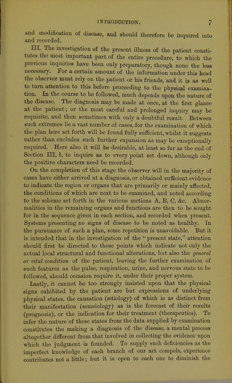 and modification of disease, and should therefore be inquired into and recorded. ni. The investigation of the present iUness of the patient consti- tutes the most important part of the entire procedure, to which the previous inquiries have been only preparatory, though none the less necessary. For a certain amount of the information under this head the observer must rely on the patient or his friends, and it is as well to turn attention to this before proceeding to the physical examina- tion. In the course to be followed, much depends upon the nature of the disease. The diagnosis may be made at once, at the first glance at the patient; or the most careful and prolonged inquiry may be requisite, and then sometimes with only a doubtful result. Between such extremes lie a vast number of cases, for the examination of which the plan here set forth will be found fully sufficient, whilst it suggests rather than excludes such further expansion as may be exceptionally required. Here also it will be desirable, at least so far as the end of Section III, h, to inquire as to every point set down, although only the positive characters need be recorded. On the completion of this stage the observer will in the majority of cases have either arrived at a diagnosis, or obtained sufficient evideuce to indicate the region or organs that are primarily or mainly affected, the conditions of which are next to be examined, and noted according to the scheme set forth in the various sections A, B, C, &c. Abnor- malities in the remaining organs and functions are then to be sought for in the sequence given in each section, and recorded when present. Systems presenting no signs of disease to be noted as healthy. In the pursuance of such a plan, some repetition is unavoidable. But it is intended that in the investigation of the present state, attention should first be directed to those points which indicate not only the actual local structural and functional alterations, bvit also the general or vital condition of the patient, leaving the further examination of such features as the pulse, respiration, urine, and nervous state to be followed, should occasion require it, under their proper system. Lastly, it cannot be too strongly insisted upon that the physical signs exhibited by the patient are but expressions of underlying physical states, the causation (aetiology) of which is as distinct from their manifestation (semeiology) as is the forecast of their results (prognosis), or the indication for their treatment (therapeutics). To infer the nature of these states from the data supplied by examination constitutes the making a diagnosis of the disease, a mental process altogether different from that involved in collecting the evidence upon which the judgment is founded. To supply such deficiencies as the imperfect knowledge of each branch of our art compels, experience contributes not a little; but it is open to each one to diminisli the