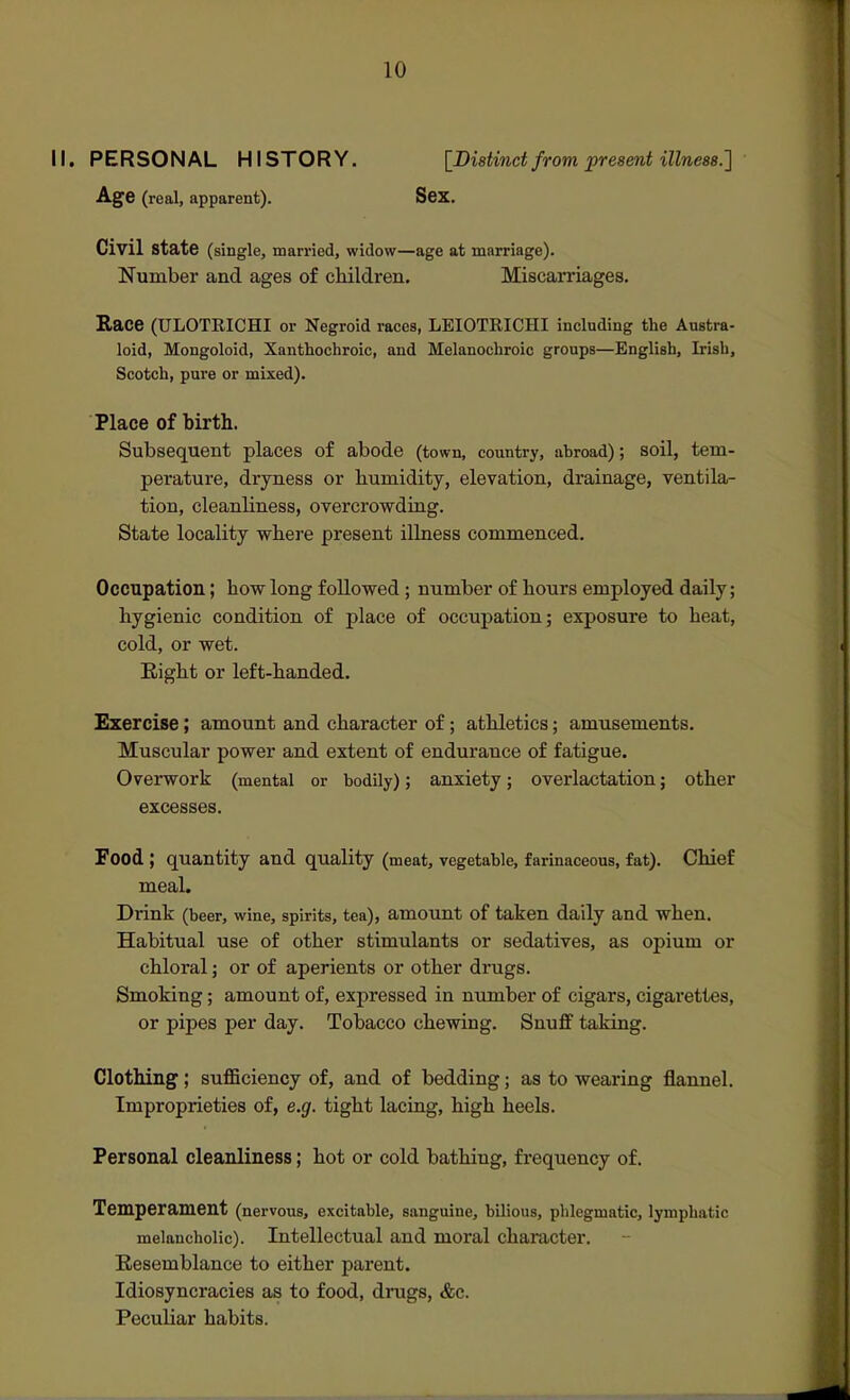II. PERSONAL HISTORY. [DiBtind from present illness.'] Age (real, apparent). Sex, Civil St3>te (single, married, widow—age at marriage). Number and ages of children. Miscarriages. Race (ULOTRICHI or Negroid races, LEIOTRICHI including the Austra- loid, Mongoloid, Xanthochroic, and Melanochroic groups—English, Irish, Scotch, pure or mixed). Place of birth. Subsequent places of abode (town, country, abroad); soil, tem- perature, dryness or humidity, elevation, drainage, ventila- tion, cleanliness, overcrowding. State locality where present illness commenced. Occupation; how long followed ; number of hours employed daily; hygienic condition of place of occupation; exposure to heat, cold, or wet. Eight or left-handed. Exercise; amount and character of; athletics; amusements. Muscular power and extent of endurance of fatigue. Overwork (mental or bodily); anxiety; overlactation; other excesses. Food ; quantity and quality (meat, vegetable, farinaceous, fat). Chief meal. Drink (beer, wine, spirits, tea), amount of taken daily and when. Habitual use of other stimulants or sedatives, as opium or chloral; or of aperients or other drugs. Smoking; amount of, expressed in number of cigars, cigarettes, or pipes per day. Tobacco chewing. Snuff taking. Clothing; suflBciency of, and of bedding; as to wearing flannel. Improprieties of, e.g. tight lacing, high heels. Personal cleanliness; hot or cold bathing, frequency of. Temperament (nervous, excitable, sanguine, bilious, phlegmatic, lymphatic melancholic). Intellectual and moral character. Resemblance to either parent. Idiosyncracies as to food, drugs, <fec. Peculiar habits.