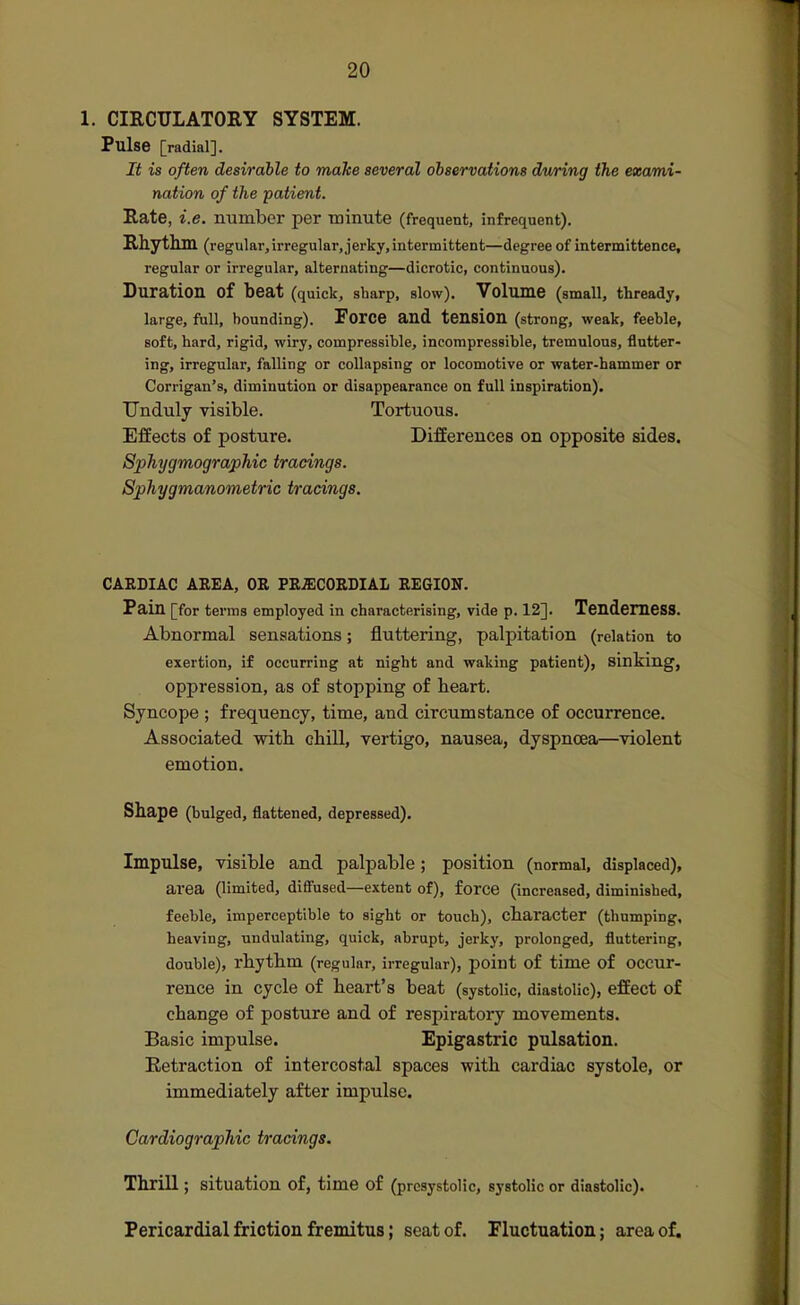 1. CIRCULATORY SYSTEM. Pulse [radial]. It is often desirable to make several observations d/wring the exami- nation of the patient. Rate, i.e. number per Tninute (frequent, infrequent). Rhythm (regular,irregular, jerky,intermittent—degree of intermittence, regular or irregular, alternating—dicrotic, continuous). Duration of beat (quick, sharp, slow). Volume (small, thready, large, full, bounding). Foice and tension (strong, weak, feeble, soft, hard, rigid, wiry, compressible, incompressible, tremulous, flutter- ing, irregular, falling or collapsing or locomotive or water-hammer or Corrigan's, diminution or disappearance on full inspiration). Unduly visible. Tortuous. Effects of posture. Differences on opposite sides. Sphygmographic tracings. Sphygmanometric tracings. CARDIAC AREA, OR PRECORDIAL REGION. Pain [for terms employed in characterising, vide p. 12]. TendemesS. Abnormal sensations; fluttering, palpitation (relation to exertion, if occurring at night and waking patient), sinking, opj)ression, as of stopping of heart. Syncope ; frequency, time, and circumstance of occurrence. Associated with chill, vertigo, nausea, dyspnoea—violent emotion. Shape (bulged, flattened, depressed). Impulse, visible and palpable; position (normal, displaced), area (limited, diffused—extent of), force (increased, diminished, feeble, imperceptible to sight or touch), character (thumping, heaving, undulating, quick, abrupt, jerky, prolonged, fluttering, double), rhythm (regular, irregular), point of time of occur- rence in cycle of heart's heat (systolic, diastolic), effect of change of posture and of respiratory movements. Basic impulse. Epigastric pulsation. Retraction of intercostal spaces with cardiac systole, or immediately after impulse. Cardiographic tracings. Thrill; situation of, time of (presystolic, systolic or diastolic). Pericardial friction fremitus; seat of. Fluctuation; area of.