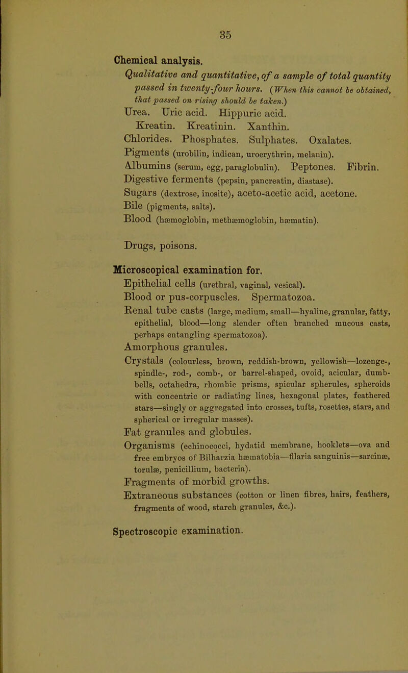 Chemical analysis. Qualitative and quantitative, of a sample of total quantity passed in twenty-foicr hours. {When this cannot he obtained, that passed on rising should be taken.) Urea. Uric acid. Hippuric acid. Kreatin. Kreatinin. Xanthin. Chlorides. Phosphates. Sulphates. Oxalates. Pigments (urobilin, indican, uroerythrin, melanin). A-lbumins (serum, egg, paraglobulin). Peptones. Fibrin. Digestive ferments (pepsin, pancreatin, diastase). Sugars (dextrose, inosite), aceto-acetic acid, acetone. Bile (pigments, salts). Blood (hismoglobin, methsemoglobin, hasmatin). Drugs, poisons. Microscopical examination for. Epithelial cells (urethral, vaginal, vesical). Blood or pus-corpuscles. Spermatozoa. Renal tube casts (large, medium, small—hyaline, granular, fatty, epithelial, blood—long slender often branched mucous casts, perhaps entangling spermatozoa). Amorphous granules. Crystals (colourless, brown, reddish-brown, yellowish—lozenge-, spindle-, rod-, comb-, or barrel-shaped, ovoid, acicular, dumb- bells, octahedra, rhombic prisms, spicular spherules, spheroids with concentric or radiating lines, hexagonal plates, feathered stars—singly or aggregated into crosses, tufts, rosettes, stars, and spherical or irregular masses). Fat granules and globules. Organisms (echinococci, hydatid membrane, booklets—ova and free embryos of Bilharzia hsematobia—filaria sanguinis—sarcinse, torultB, penicillium, bacteria). Fragments of morbid growths. Extraneous substances (cotton or linen fibres, hairs, feathers, fragments of wood, starch granules, &c.). Spectroscopic examination.