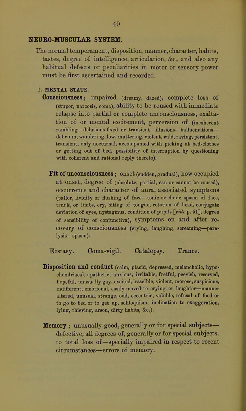NEURO-MUSCULAR SYSTEM. The normal temperament, disposition, manner, character, habits, tastes, degree of intelligence, articulation, &c., and also any habitual defects or peculiarities in motor or sensory power must be first ascertained and recorded. 1. MENTAL STATE. Consciousness; impaired (dreamy, dazed), complete loss of (stupor, narcosis, coma), ability to be roused with immediate relapse into partial or complete unconsciousness, exalta- tion of or mental excitement, perversion of (incoherent rambling—delusions fixed or transient—illusions—hallucinations— delirium, wandering, low, muttering, violent, wild, raving, persistent, transient, only nocturnal, accompanied with picking at bed-clothes or getting out of bed, possibility of interruption by questioning with coherent and rational reply thereto). Fit of unconsciousness; onset (sudden, gradual), how occupied at onset, degree of (absolute, partial, can or cannot be roused), occurrence and character of aura, associated symptoms (pallor, lividity or flushing of face—tonic or clonic spasm of face, trunk, or limbs, cry, biting of tongue, rotation of head, coniugate deviation of eyes, nystagmus, condition of pupils [vide p. 51], degree of sensibility of conjunctiva), symptoms on and after re- covery of consciousness (crying, laughing, screaming—para- lysis—spasm). Ecstasy. Coma-vigil. Catalepsy. Trance. Disposition and conduct (calm, placid, depressed, melancholic, hypo- chondriacal, apathetic, anxious, irritable, fretful, peevish, reserved, hopeful, unusually gay, excited, irascible, violent, morose, suspicious, indiff'erent, emotional, easily moved to crying or laughter—manner altered, unusual, strange, odd, eccentric, voluble, refusal of food or to go to bed or to get up, soliloquism, inclination to exaggeration, lying, thieving, arson, dirty habits, &c.). Memory ; unusually good, generally or for special subjects— defective, all degrees of, generally or for special subjects, to total loss of—specially impaired in respect to recent circumstances—errors of memory.