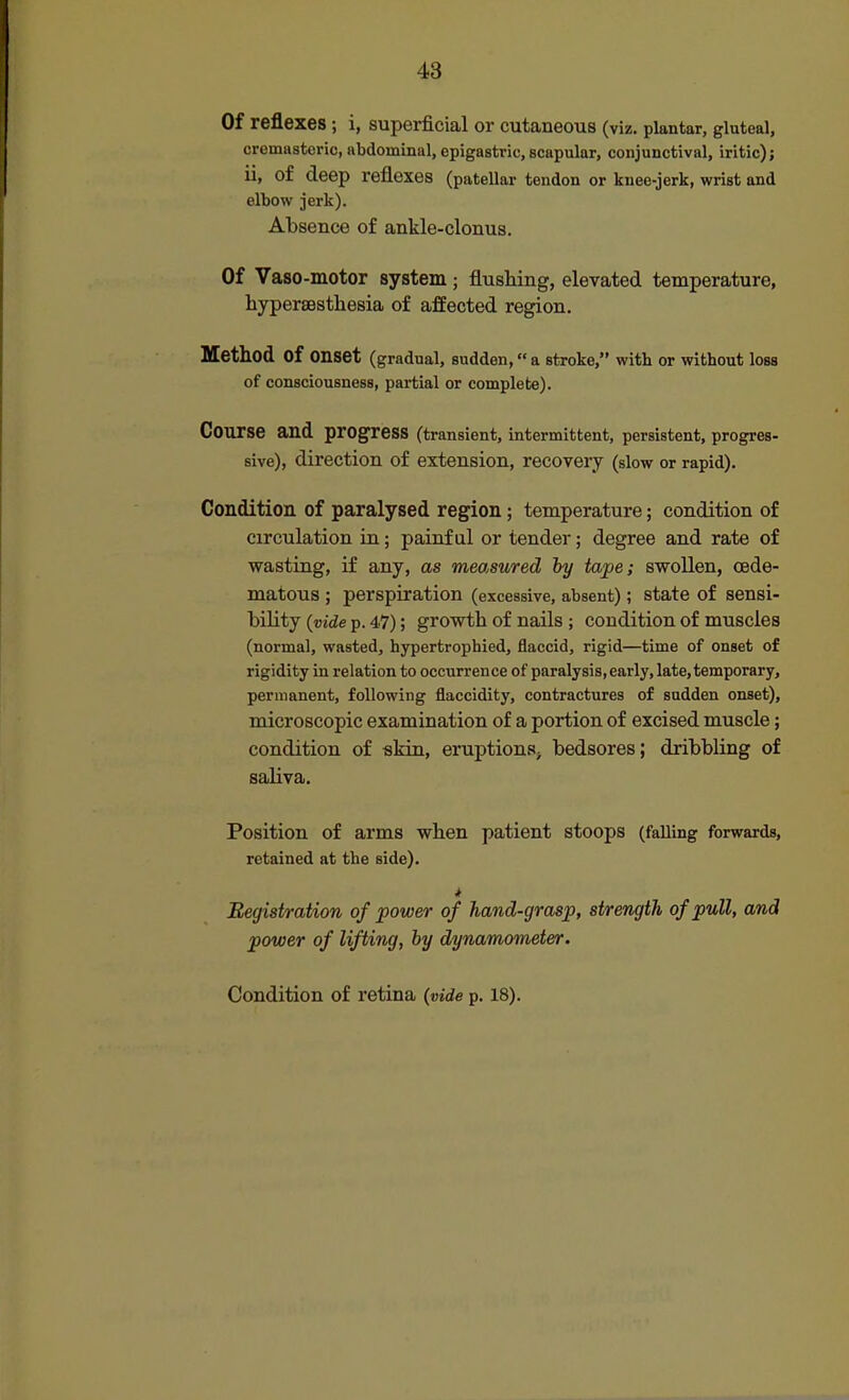 Of reflexes; i, superficial or cutaneous (viz. plantar, gluteal, cremasteric, abdominal, epigastric, scapular, conjunctival, iritic); ii, of deep reflexes (patellar tendon or knee-jerk, wrist and elbow jerk). Absence of ankle-clonus. Of Vaso-motor system ; flushing, elevated temperature, hypersesthesia of affected region. Method of onset (gradual, sudden, a stroke, with or without loss of consciousness, partial or complete). Course and progress (transient, intermittent, persistent, progres- sive), direction of extension, recovery (slow or rapid). Condition of paralysed region; temperature; condition of circulation in; painful or tender; degree and rate of wasting, if any, as measured hy tape; swollen, (Ede- matous ; perspiration (excessive, absent); state of sensi- bility {vide p. 47); growth of nails ; condition of muscles (normal, wasted, hypertrophied, flaccid, rigid—time of onset of rigidity in relation to occurrence of paralysis, early, late, temporary, permanent, following flaccidity, contractures of sudden onset), microscopic examination of a portion of excised muscle; condition of skin, eruptions^ bedsores; dribbling of saliva. Position of arms when patient stoops (falling forwards, retained at the side). * Registration of power of hand-grasp, strength of pull, and power of lifting, by dynamometer. Condition of retina {vide p. 18).