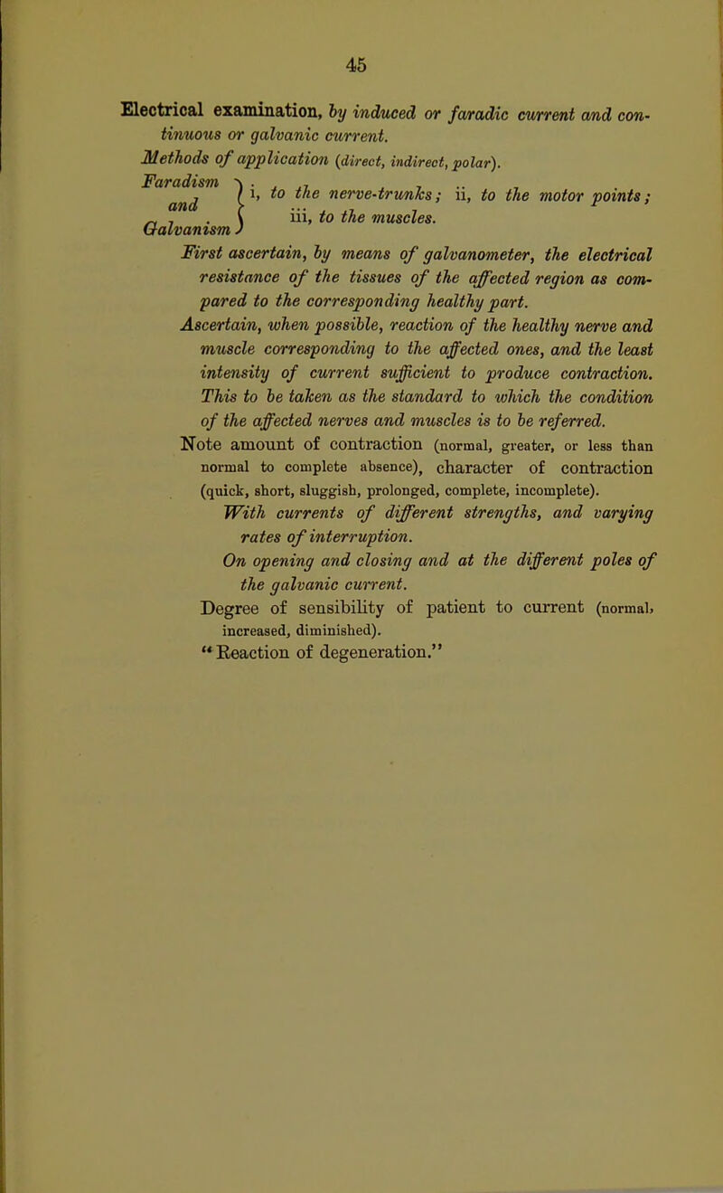 Electrical examination, hy induced or fa/radic current and con- tinuo^ls or galvanic current. Methods of application {direct, indirect, polar). Faradism ^ ■ , , , and > ^' nerve-trunks; ii, to the motor points; „ , . \ n\, to the muscles. Galvamsm J First ascertain, hy means of galvanometer, the electrical resistance of the tissues of the affected region as com- pared to the corresponding healthy part. Ascertain, when possible, reaction of the healthy nerve and muscle corresponding to the affected ones, and the least intensity of current sufficient to produce contraction. This to be taken as the standard to which the condition of the affected nerves and muscles is to be referred. Note amount of contraction (normal, greater, or less than normal to complete absence), character of contraction (quick, short, sluggish, prolonged, complete, incomplete). With currents of different strengths, and varying rates of interruption. On opening and closing and at the different poles of the galvanic current. Degree of sensibility of patient to current (normal, increased, diminished). Eeaction of degeneration.