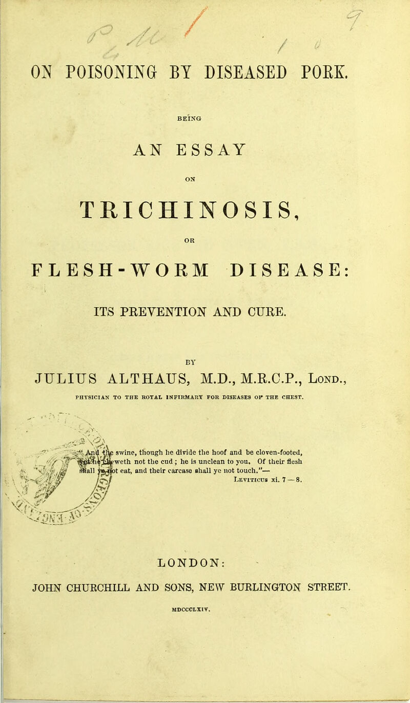 / ON POISONING BY DISEASED POEK AN ESSAY TRICHINOSIS, FLESH-WORM DISEASE ITS PREVENTION AND CURE. BY JULIUS ALTHAUS, M.D., M.R.C.P., Lond., PHYSICIAN TO THE HOTAl INFIRMARY FOR DISEASES OP THE CHEST.  ' 4^!>^a m£ swine, though he dlnde the hoof and be clOTen-footed, I '0 )^'^^^*??%^^^ '''^ '^'^ ' ^®  unclean to you. Of their flesh '^'^'.iif l/M Miall I'g^t eat, and their carcase shall ye not touch.— {■ \ ■'f'-'^'fl'w l^f Leviticus xi. 7 — 8. N| ?rs-V LONDON: JOHN CHURCHILL AND SONS, NEW BURLINGTON STREET. MDCCCLXIV.