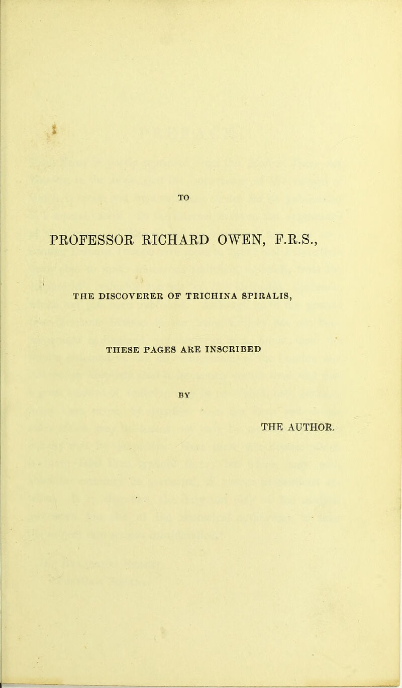 t TO PROFESSOR RICHARD OWEN, F.R.S., THE DISCOVERER OF TRICHINA SPIRALIS, THESE PAGES ARE INSCRIBED BY THE AUTHOR.