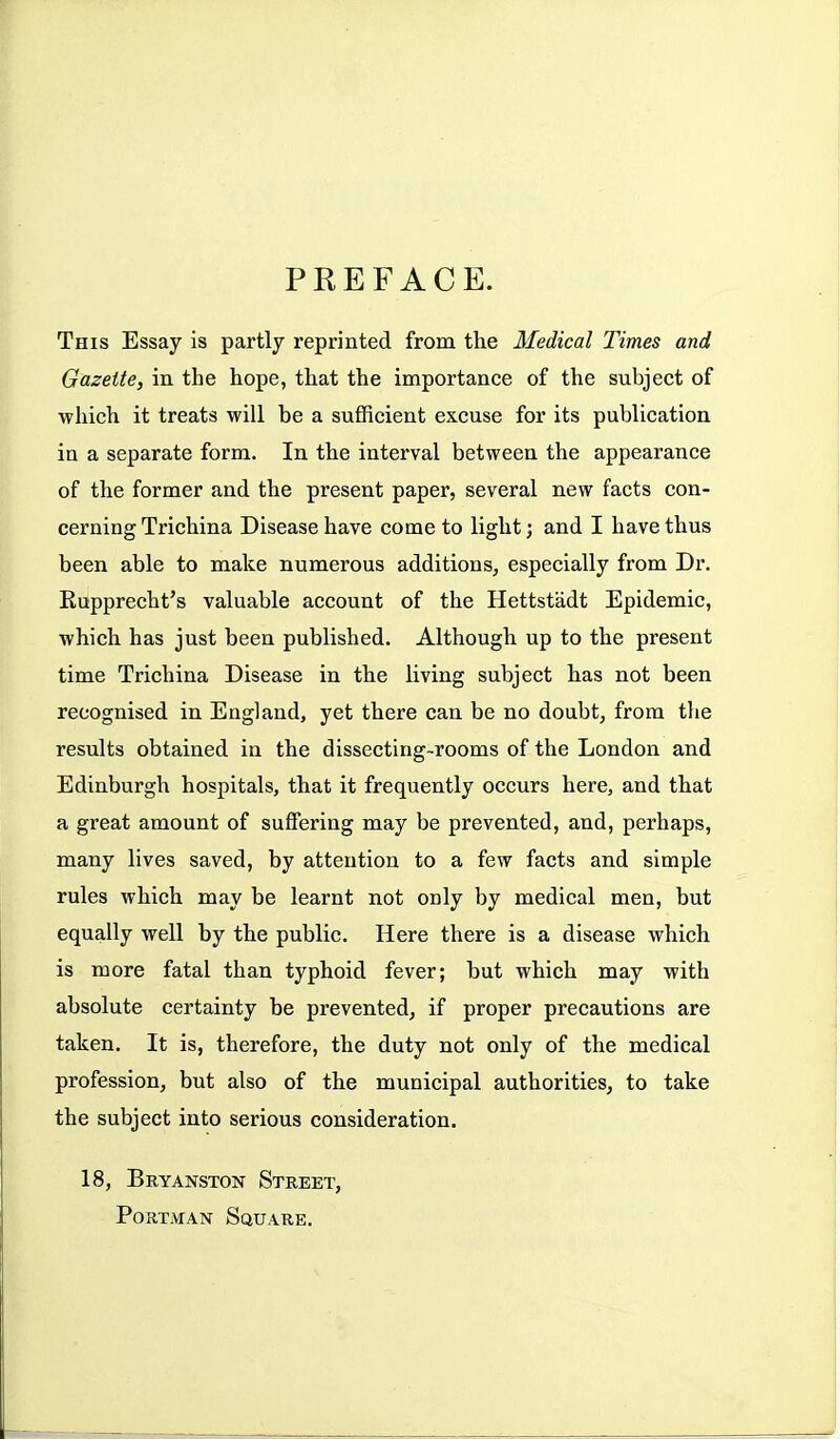 PREFACE. This Essay is partly reprinted from the Medical Times and Gazette, in the hope, that the importance of the subject of ■which it treats will be a sufficient excuse for its publication in a separate form. In the interval between the appearance of the former and the present paper, several new facts con- cerning Trichina Disease have come to light; and I have thus been able to make numerous additions, especially from Dr. Eupprecht's valuable account of the Hettstadt Epidemic, which has just been published. Although up to the present time Trichina Disease in the living subject has not been recognised in England, yet there can be no doubt, from the results obtained in the dissecting-rooms of the London and Edinburgh hospitals, that it frequently occurs here, and that a great amount of suffering may be prevented, and, perhaps, many lives saved, by attention to a few facts and simple rules which may be learnt not only by medical men, but equally well by the public. Here there is a disease which is more fatal than typhoid fever; but which may with absolute certainty be prevented, if proper precautions are taken. It is, therefore, the duty not only of the medical profession, but also of the municipal authorities, to take the subject into serious consideration. 18, Bryanston Street, PoRTMAN Square.