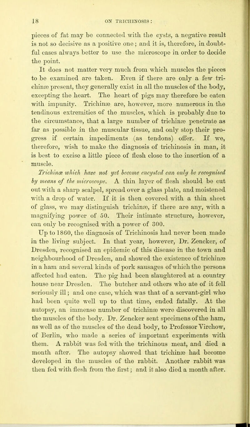 pieces of fat may be connected with, tlie cysts, a negative result is not so decisive as a positive one ; and it is, tlierefore, in doubt- ful cases always better to use the microscope in order to decide the point. It does not matter very much from which muscles the pieces to be examined are taken. Even if there are only a few tri- cliinte present, they generally exist in all the muscles of the body, excepting the heart. The heart of pigs may therefore be eaten with impunity. Trichinae are, however, more numerous in the tendinous extremities of the muscles, which is probably due to the circumstance, that a large number of trichinae penetrate as far as jjossible in the muscular tissue, and only stop their pro- gress if certain impediments (as tendons) offer. If we, therefore, wish to make the diagnosis of trieliinosis in man, it is best to excise a little piece of flesh close to the insertion of a muscle. Trichincp, which have not yet become encysted can only he recognised by means of the microscope. A thin layer of flesh should be cut out with a sharp scalpel, spread over a glass plate, and moistened with a di-op of water. If it is then covered with a thin sheet of glass, we may distinguish trichinae, if there are any, with a magnifying power of 50. Their intimate structure, however, can ouly be recognised with a power of 300. Up to 1860, the diagnosis of Trichinosis had never been made in the living subject. In that year, however, Dr. Zencker, of Dresden, recognised an epidemic of this disease in the town and neighbourhood of Dresden, and showed the existence of trichinae in a ham and several kinds of pork sausages of which the persons alfected had eaten. The pig had been slaughtered at a coimtry house near Dresden. The butcher and others who ate of it fell seriously ill; and one case, which was that of a servant-girl who had been quite well up to that time, ended fatally. At the autopsy, an immense number of trichinae were discovered in all the muscles of the body. Dr. Zencker sent specimens of the ham, as well as of the muscles of the dead body, to Professor Virchow, of Berlin, who made a series of important experiments with them. A rabbit was fed with the tricliinous meat, and died a month after. The autopsy showed that trichinae had become developed in the muscles of the rabbit. Another rabbit was then fed ^^•ith flesh from the first; and it also died a month after.