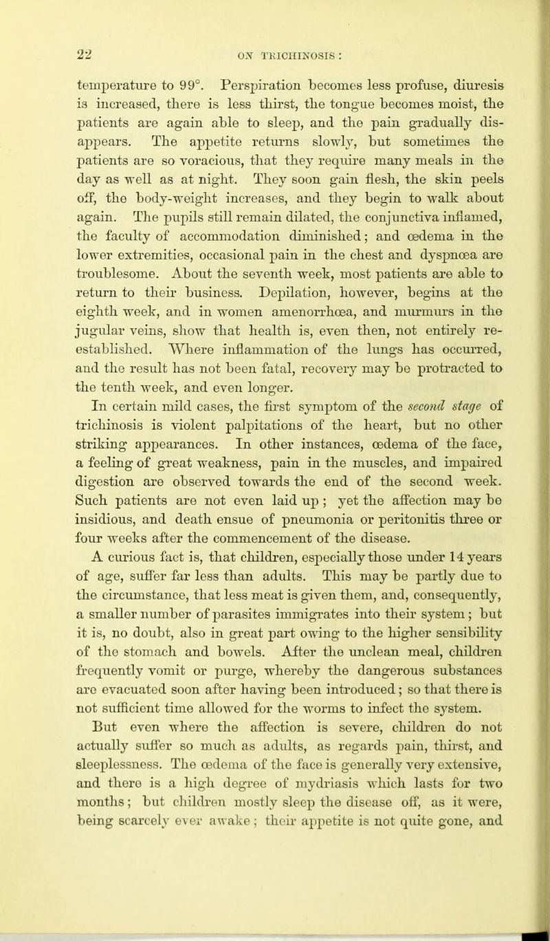 temperature to 99°. Perspiration becomes less profuse, diuresis is increased, there is less thirst, the tongue becomes moist, the patients are again able to sleep, and the pain gradually dis- appears. The appetite returns slowly, but sometimes the patients are so voracious, that they require many meals in the day as well as at night. They soon gain flesh, the skin peels off, the body-weight increases, and they begin to walk about again. The pupils still remain dilated, the conjunctiva inflamed, the faculty of accommodation diminished; and oedema in the lower extremities, occasional pain in the chest and dyspnoea are troublesome. About the seventh week, most patients are able to return to their business. Depilation, however, begins at the eighth week, and in women amenorrhoea, and murmurs in the jugular veins, show that health is, even then, not entirely re- established. Where inflammation of the lungs has occui-red, and the result has not been fatal, recovery may be protracted to the tenth week, and even longer. In certain mild cases, the first symptom of the second stage of trichinosis is violent palpitations of the heart, but no other striking appearances. In other instances, oedema of the face, a feeling of great weakness, pain in the muscles, and impaired digestion are observed towards the end of the second week. Such patients are not even laid up ; yet the afi'ection may be insidious, and death ensue of pneumonia or peritonitis three or foxu' weeks after the commencement of the disease. A curious fact is, that children, especially those under 14 years of age, sufier far less than adults. This may be partly due to the circumstance, that less meat is given them, and, consequently, a smaller number of parasites immigrates into their system; but it is, no doubt, also in great part owing to the higher sensibility of the stomach and bowels. After the unclean meal, children frequently vomit or purge, whereby the dangerous substances are evacuated soon after having been introduced; so that there is not sufficient time allowed for the worms to infect the sj'stem. But even where the affection is severe, children do not actually suffer so much as adults, as regards pain, thirst, and sleeplessness. The cedoma of the face is generally very extensive, and there is a high degree of mydriasis which lasts for two months; but children mostly sleep the disease off, as it were, being scarcely ever awake; theii- appetite is not quite gone, and