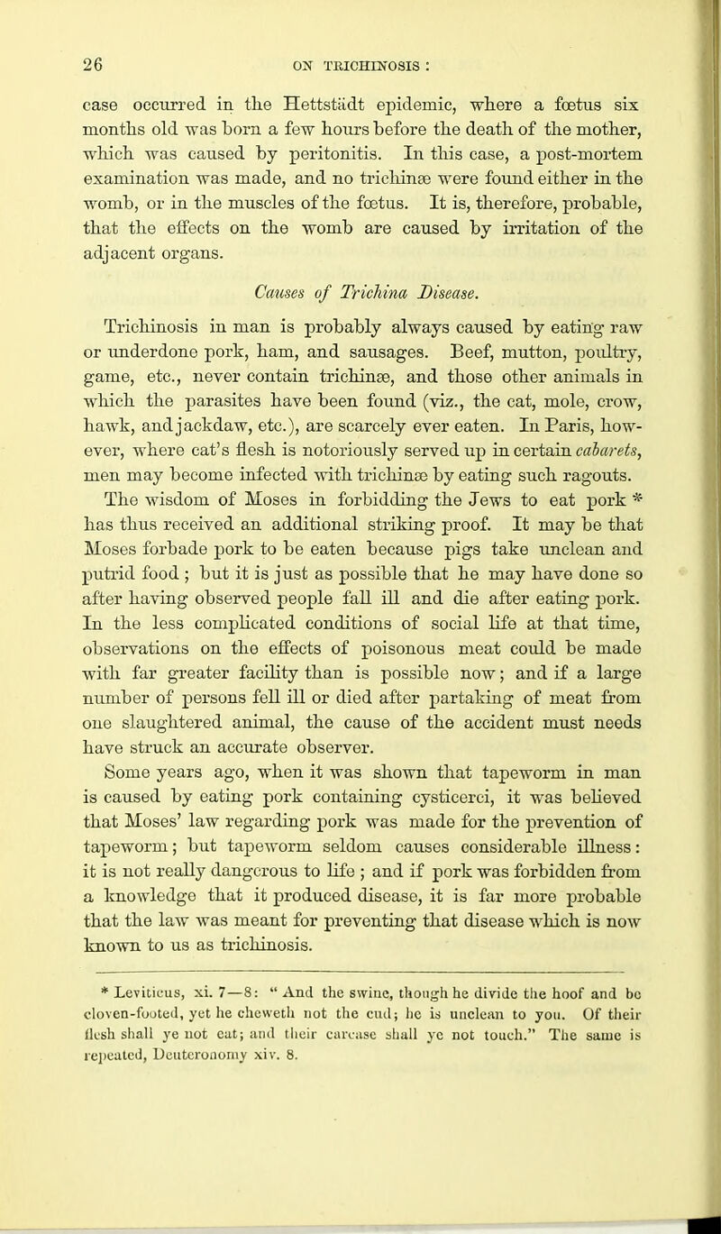 case occurred in tlie Hettstiidt epidemic, where a foetus six montlis old was born a few hours before the death of the mother, which was caused by peritonitis. In this case, a post-mortem examination was made, and no trieliinse were found either in the womb, or in the muscles of the foetus. It is, therefore, probable, that the effects on the womb are caused by irritation of the adjacent organs. Causes of Trichina Disease. Trichinosis in man is probably always caused by eating raw or underdone pork, ham, and sausages. Beef, mutton, poulti-y, game, etc., never contain trichinae, and those other animals in which the parasites have been found (viz., the cat, mole, crow, hawk, and jackdaw, etc.), are scarcely ever eaten. In Paris, how- ever, where cat's flesh is notoriously served up in certain caJarefo, men may become infected with trichinse by eating such ragouts. The wisdom of Moses in forbidding the Jews to eat -povk * has thus received an additional striking proof. It may be that Moses forbade pork to be eaten because pigs take unclean and putrid food ; but it is just as possible that he may have done so after having observed people fall ill and die after eating pork. In the less complicated conditions of social life at that time, observations on the effects of poisonous meat could be made with far greater facility than is possible now; and if a large number of persons fell ill or died after partaking of meat from one slaughtered animal, the cause of the accident must needs have struck an accurate observer. Some years ago, when it was shown that tapeworm in man is caused by eating pork containing cysticerci, it was beheved that Moses' law regarding pork was made for the prevention of tapeworm; but tapeworm seldom causes considerable illness: it is not really dangerous to life ; and if pork was forbidden from a knowledge that it produced disease, it is far more probable that the law was meant for preventing that disease which is now known to us as trichinosis. * Leviticus, xi. 7—8:  And the swine, though he divide tlie hoof and be cloven-footed, yet he cheweth not the cud; he id unclean to you. Of their Ik'sh shall ye not eat; and their caiviise shall yc not touch. The same is rei)eutcd, Deuteronomy xiv. 8.