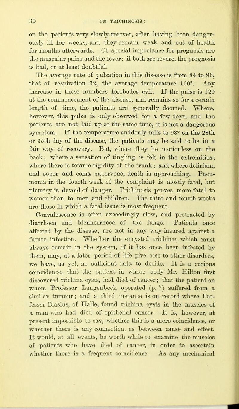 or tlie patients very slowly recover, after having been danger- ously ill for weelis, and they remain weak and out of health, for months afterwards. Of special importance for prognosis are the muscular pains and the fever; if both are severe, the prognosis is bad, or at least doubtful. The average rate of pulsation in this disease is from 84 to 96, that of respiration 32, the average temperatui-e 100°. Any increase in these numbers forebodes evil. If the pulse is 120 at the commencement of the disease, and remains so for a certain length of time, the patients are generally doomed. Where, however, this pulse is only observed for a few days, and the patients are not laid up at the same time, it is not a dangerous symptom. If the temperatui'e suddenly falls to 98° on the 28th or 35th day of the disease, the patients may be said to be in a fair way of recovery. But, where they lie motionless on the back; where a sensation of tingling is felt in the extremities; where there is tetanic rigidity of the trunk; and where delirium, and sopor and coma supervene, death is approaching. Pneu- monia in the fourth week of the complaint is mostly fatal, but pleurisy is devoid of danger. Trichinosis proves more fatal to women than to men and childi'en. The third and fom-th weeks are those in which a fatal issue is most frequent. Convalescence is often exceedingly slow, and proti-acted by diarrhoea and blennorrhoea of the lungs. Patients once affected by the disease, are not in any way insured against a future infection. Whether the encysted trichinae, which must always remain in the system, if it has once been infested by them, may, at a later period of life give rise to other disorders, we have, as yet, no sufficient data to decide. It is a curious coincidence, that the patient in whose body Mr. Hilton fu-st discovered trichina cysts, liad died of cancer; that the patient on whom Professor Langenbeck operated (p. 7) suffered from a similar tumour; and a third instance is on record where Pro- fessor Blasius, of Halle, found trichina cysts in the muscles of a man -n lio had died of epithelial cancer. It is, however, at present impossible to say, whether this is a mere coincidence, or whether there is any connection, as between cause and effect. It would, at aU events, be worth wliile to examine the muscles of patients who have died of cancer, in order to ascertain whether there is a frequent coincidence. As any mechanical