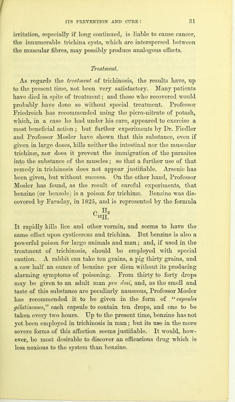 irritation, especially if long continued, is liable to cause cancer, the innumerable trichina cysts, which, are interspersed between the muscular fibres, may possibly produce analogous effects. Treatment. As regards the treatment of trichinosis, the results have, up to the present time, not been very satisfactory. Many patients have died in spite of treatment; and those who recovered would probably have done so without special treatment. Professor Friedreich has recommended using the picro-nitrate of potash, which, in a case he had imder his care, appeared to exercise a most beneficial action ; but fiu'ther experiments by Dr. Fiedler and Professor Mosler have shown that this substance, even if given in large doses, kills neither the intestinal nor the muscular trichinse, nor does it prevent the immigration of the parasites into the substance of the muscles; so that a further use of that remedy in trichinosis does not appear justifiable. Arsenic has been given, but without success. On the other hand. Professor Mosler has found, as the result of carefid. experiments, that benziae (or benzole) is a poison for trichina3. Benzine was dis- covered by Paraday, in 1825, and is represented by the formula It rapidly kills lice and other vermin, and seems to have the same effect upon cysticercus and trichina. But benzine is also a powerful poison for large animals and man; and, if used in the treatment of trichinosis, should be employed with special caution. A rabbit can take ten grains, a pig thirty grains, and a cow half an ounce of benzine per diem without its producing alarming symptoms of poisoning. Prom thirty to forty drops may be given to an adult man pro dost, and, as the smell and taste of this substance are peculiarly nauseous. Professor Mosler has recommended it to be given in the form of ^'capsules ffelatinetises, each capsule to contaia ten drops, and one to be taken every two hours. Up to the present time, benzine has not yet been employed in trichinosis ia man; but its use in the more severe forms of this affection seems justifiable. It would, how- ever, be most desirable to discover an efficacious drug which is less noxious to the system than benzine.