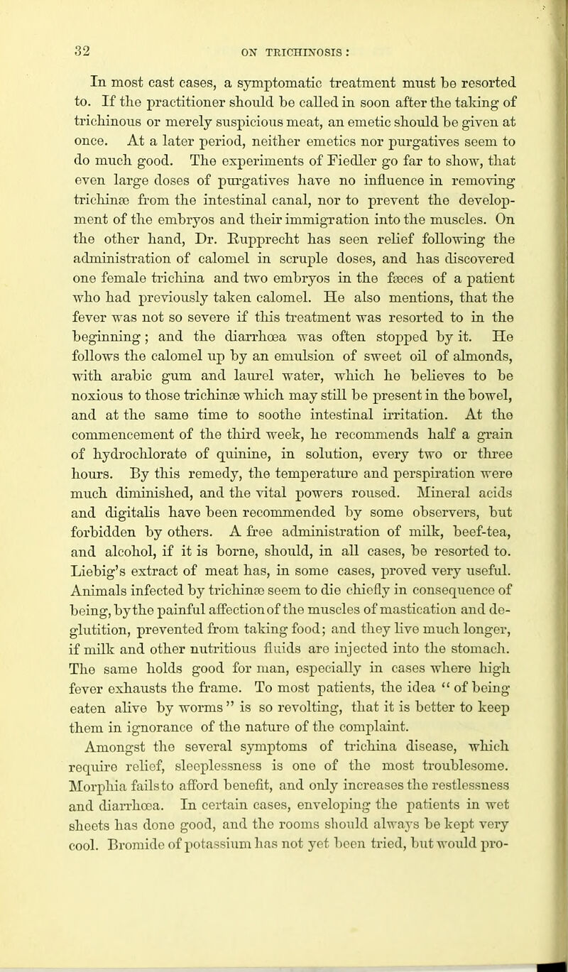 In most cast symptomatic treatment must be resorted to. If tlie practitioner should be called in soon after the taking of trichinous or merely suspicious meat, an emetic should be given at once. At a later period, neither emetics nor purgatives seem to do much good. The experiments of Fiedler go far to sho'n, that even large doses of purgatives have no influence in removing trichinaj from the intestinal canal, nor to prevent the develop- ment of the embryos and their immigration into the muscles. On the other hand, Dr. Eupprecht has seen relief following the administration of calomel in scruple doses, and has discovered one female trichina and two embryos in the feeces of a patient who had previously taken calomel. He also mentions, that the fever was not so severe if this treatment was resorted to in the beginning; and the diarrhoea was often stopped by it. He follows the calomel up by an emulsion of sweet oil of almonds, with arable gum and laurel water, which he bebeves to be noxious to those trichinge which may still be present in the bowel, and at the same time to soothe intestinal irritation. At the commencement of the third week, he recommends haK a grain of hydrochlorate of quinine, in solution, every two or three hours. By this remedy, the temperature and perspiration were much diminished, and the vital powers roused. Mineral acids and digitalis have been recommended by some observers, but forbidden by others. A fi-ee adminislration of milk, beef-tea, and alcohol, if it is borne, should, in all cases, be resorted to. Liebig's extract of meat has, in some cases, proved very useful. Animals infected by trichinte seem to die chiefly in consequence of being, by the painful affection of the muscles of mastication and de- glutition, prevented from taking food; and they live much longer, if milk and other nutritious fluids are injected into the stomach. The same holds good for man, especially in cases where high fever exhausts the fi-ame. To most patients, the idea  of being- eaten alive by worms is so revolting, that it is better to keep them in ignorance of the nature of the complaint. Amongst the several sjonptoms of tiichina disease, which require relief, sleeplessness is one of the most troublesome. Morphia fails to afford benefit, and only increases the restlessness and diarrhoea. In certain cases, enveloping the patients in wet sheets has done good, and the rooms should always be kept very cool. Bromide of potassium lias not yet l)oen tried, but would pro-