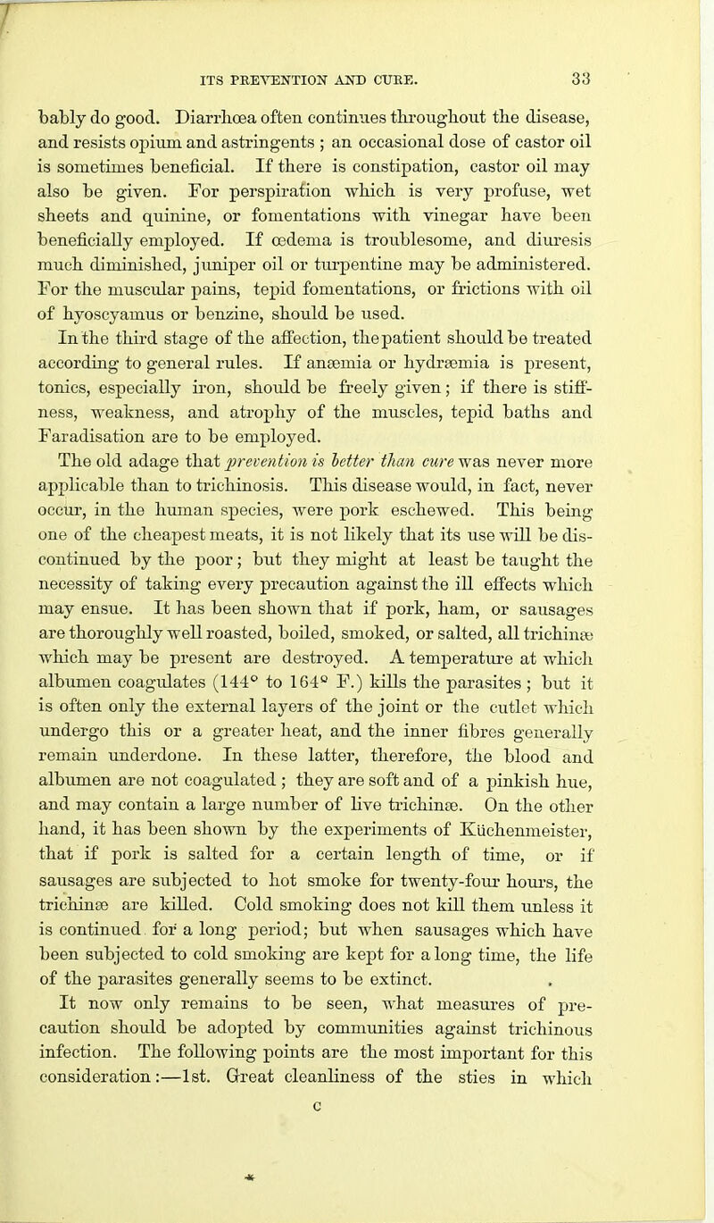 bably do good. Diarrhoea often eontimies tlu-oiigbout the disease, and resists opium and astringents ; an occasional dose of castor oil is sometimes beneficial. If there is constipation, castor oil may also be given. For perspiration which is very profuse, wet sheets and quinine, or fomentations with vinegar have been beneficially employed. If oedema is troublesome, and diuresis much diminished, juniper oil or turpentine may be administered. For the muscular pains, tepid fomentations, or frictions with oil of hyoscyamus or benzine, should be used. In the third stage of the affection, the patient should be treated according to general rules. If anaemia or hydrasmia is present, tonics, especially iron, shoidd be freely given; if there is stiff- ness, weakness, and atrophy of the muscles, tepid baths and Faradisation are to be employed. The old adage that prevention is letter than cure was never more applicable than to trichinosis. This disease would, in fact, never occur, in the human species, were pork eschewed. This being one of the cheapest meats, it is not likely that its use will be dis- continued by the poor ; but they might at least be taught the necessity of taking every precaution against the iU effects which may ensue. It has been shown that if pork, ham, or sausages are thoroughly well roasted, boiled, smoked, or salted, all trichina,- which may be present are destroyed. A temperature at which albumen coagulates (144° to 164 F.) kills the parasites; but it is often only the external layers of the joint or the cutlet which undergo this or a greater heat, and the inner fibres generally remain underdone. In these latter, therefore, the blood and albumen are not coagulated ; they are soft and of a jainkish hue, and may contain a large number of live trichinae. On the other hand, it has been shown by the experiments of Kuchenmeister, that if pork is salted for a certain length of time, or if sausages are subjected to hot smoke for twenty-four houi-s, the trichinae are killed. Cold smoking does not kill them unless it is continued for a long period; but when sausages which have been subjected to cold smoking are kept for along time, the life of the parasites generally seems to be extinct. It now only remains to be seen, what measures of pre- caution should be adopted by commimities against trichinous infection. The following points are the most important for this consideration:—1st. Great cleanliness of the sties in which c