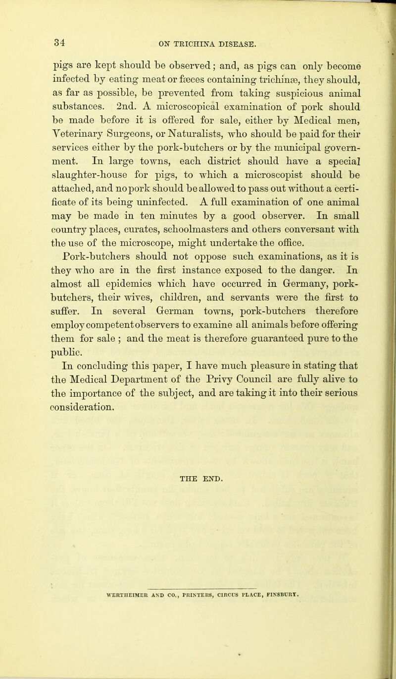 pigs are kept sliould be observed; and, as pigs can only become infected by eating meat or faeces containing tricbinfie, they sbould, as far as possible, be prevented fi'om taking suspicious animal substances. 2nd. A microscopical examination of pork sbould be made before it is offered for sale, either by Medical men, Veterinary Surgeons, or Naturalists, who should be paid for their services either by the pork-butchers or by the municipal govern- ment. In large towns, each district should have a special slaughter-house for j)igs, to which a microscopist should be attached, and no pork should be allowed to pass out without a certi- ficate of its being uninfected. A full examination of one animal may be made in ten minutes by a good observer. In small country places, curates, schoolmasters and others conversant with the use of the microscope, might imdertake the office. Pork-butchers should not oppose such examinations, as it is they who are in the first instance exposed to the danger. In almost all epidemics which have occurred in Germany, pork- butchers, their wives, children, and servants were the first to suffer. In several German towns, pork-butchers therefore employ competent observers to examine all animals before offering them for sale ; and the meat is therefore guaranteed pure to the public. In concluding this paj)er, I have much pleasure in stating that the Medical Department of the Privy Council are fully aKve to the importance of the subject, and are taking it into their serious consideration. THE END. WERTUEIMEn AND CO., PRINTEnS, CIRCUS PLACE, FINSBCRI.