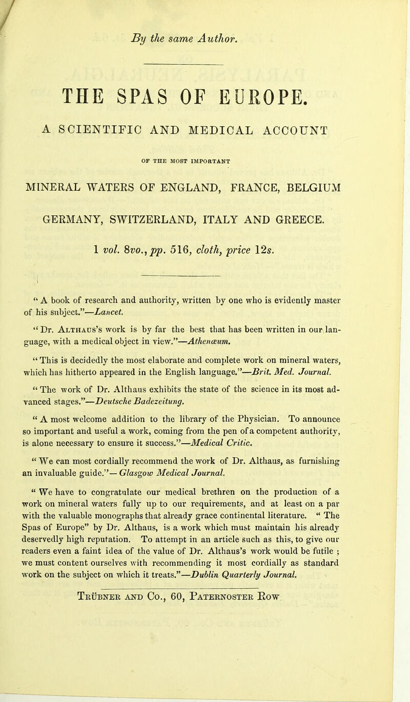 By the same Author. THE SPAS OF EUROPE. A SOIENTIFIO AND MEDICAL ACCOUNT OF THE MOST IMPOBTANT MINERAL WATEES OF ENGLAND, FRANCE, BELGIUxM GERMANY, SWITZERLAND, ITALY AND GREECE. 1 vol. 8vo.,pp. 516, cloth, price 12s.  A book of research and authority, written by one who is evidently master of his subject.—Lancet. Dr. Althads's work is by far the best that has been written in our lan- guage, with a medical object in view.—Athenaum.  This is decidedly the most elaborate and complete work on mineral waters, which has hitherto appeared in the English language.—Brit. Med. Journal.  The work of Dr. Althaus exhibits the state of the science in its most ad- vanced stages.—Deutsche Badezeitung.  A most welcome addition to the library of the Physician. To announce so important and useful a work, coming from the pen of a competent authority, is alone necessary to ensure it success.—Medical Critic.  We can most cordially recommend the work of Dr. Althaus, as furnishing an invaluable guide.— Glasgow Medical Journal.  We have to congratulate our medical brethren on the production of a work on mineral waters fully up to our requirements, and at least on a par with the valuable monographs that already grace continental literature.  The Spas of Europe by Dr. Althaus, is a work which must maintain his already deservedly high reputation. To attempt in an article such as this, to give our readers even a faint idea of the value of Dr. Althaus's work would be futile ; we must content ourselves with recommending it most cordially as standard work on the subject on which it treats.—Dublin Quarterly Journal.