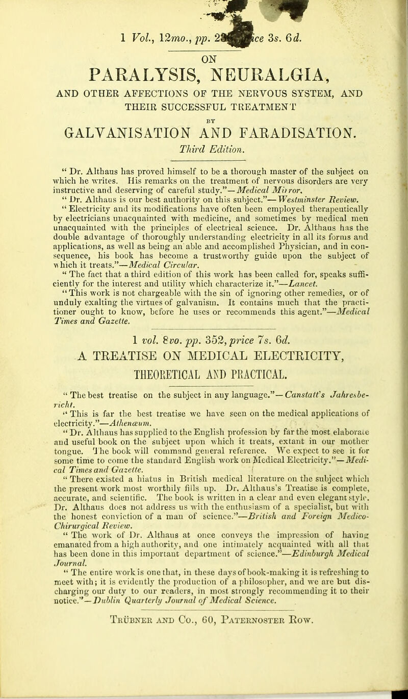 1 Vol., 12mo., 2$^Bmce 3s. 6d. ON PARALYSIS, NEURALGIA, AND OTHER AFFECTIONS OF THE NERVOUS SYSTEM, AND THEIR SUCCESSFUL TREATMENT BY GALVANISATION AND FARADISATION. Third Edition.  Dr. Althaus lias proved himself to be a thorough master of the subject on which he writes. His remarks on the treatment of nervous disorders are very instructive and deserving of careful stady.—Medical Mbror.  Dr. Althaus is our best authority on this subject.—Westminster Iteview.  Electricity and its modifications have often been employed therapeutically by electricians unacquainted with medicine, and sometimes by medical men unacquainted with the principles of electrical science. Dr. Althaus has the double advantage of thoroughly understanding electricity in all its forms and applications, as well as being an able and accomplished Physician, and in con- sequence, his book has become a trustworthy guide upon the subject of flhich it treats.—Medical Circular.  The fact that a third edition of this work has been called for, speaks suffi- ciently for the interest and utility which characterize it.—Lancet.  This work is not chargeable with the sin of ignoring other remedies, or of unduly exalting the virtues of galvanism. It contains much that the practi- tioner ought to know, before he uses or recommends this agent.—Medical Times and Gazette. 1 vol. 8vo. pp. 352, price 7s. 6d. A TREATISE ON MEDICAL ELECTRICITY, THEORETICAL AKI) PRACTICAL. The best treatise on the subject in any language.—Can«ta«*s Jalire\be- richl.  This is far the best treatise we have seen on the medical applications of electricity.—A thenceuin.  Dr. Althaus has supplied to the English profession by far the most elaboraic and useful book on the subject upon which it treats, extant in our mother tongue. 1 he book will command general reference. We expect to see it for some time to come the standard English work on Medical Electricity.—Medi- cal Times and Gazette.  There existed a hiatus in British medical literature on the subject which the present work most worthily fills up. Dr. Althaus's Treatise is complete, accurate, and scientific. The book is written in a clear and even elegant s-tylc. Dr. Althaus docs not address us with the enthusiasm of a specialist, but with the honest conviction of a man of science.—British and Foreign Medico- Chirurgical Review.  The work of Dr. Althaus at once conveys the impression of havint; emanated from a high authority, and one intimately acquainted with all that has been done in this important department of science.—Edinburgh Medical .Journal.  The entire work is one that, in these days of book-making it is refreshing to meet with; it is evidently the production of a philosnphcr, and we are but dis- charging our duty to our readers, in most strongly recommending it to their notice.—J)m Win Quarterly Journal of Medical Science.