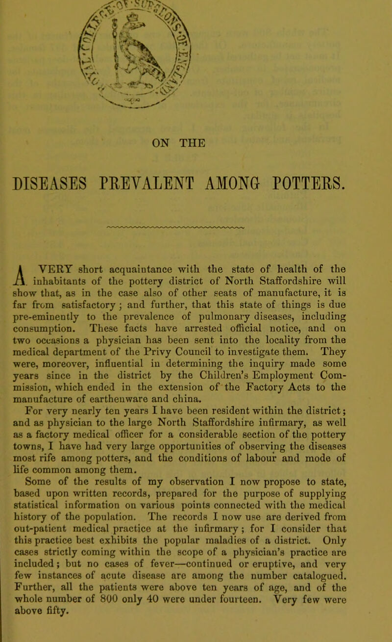 ON THE DISEASES PREVALENT AMONG POTTERS. VERY short acquaintance with the state of health of the inhabitants of the pottery district of North Staffordshire will show that, as in the case also of other seats of manufacture, it is far from satisfactory ; and further, that this state of things is due pre-eminently to the prevalence of pulmonary diseases, including consumption. These facts have arrested official notice, and on two occasions a physician has been sent into the locality from the medical department of the Privy Council to investigate them. They were, moreover, influential in determining the inquiry made some years since in the district by the Children’s Employment Com- mission, which ended in the extension of the Factory Acts to the manufacture of earthenware and china. For very nearly ten years I have been resident within the district; and as physician to the large North Staffordshire infirmary, as well as a factory medical officer for a considerable section of the pottery towns, I have had very large opportunities of observing the diseases most rife among potters, and the conditions of labour and mode of life common among them. Some of the results of my observation I now propose to state, based upon written records, prepared for the purpose of supplying statistical information on various points connected with the medical history of the population. The records I now use are derived from out-patient medical practice at the infirmary; for I consider that this practice best exhibits the popular maladies of a district. Only cases strictly coming within the scope of a physician’s practice are included; but no cases of fever—continued or eruptive, and very few instances of acute disease are among the number catalogued. Further, all the patients were above ten years of age, and of the whole number of 800 only 40 were under fourteen. Very few were above fifty.