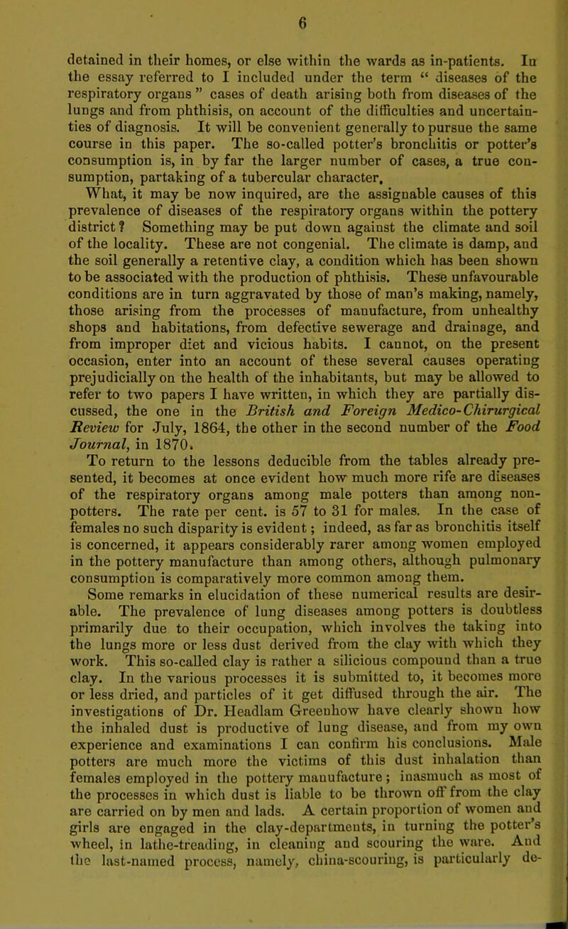 detained in their homes, or else within the wards as in-patients. In the essay referred to I included under the term “ diseases of the respiratory organs ” cases of death arising both from diseases of the lungs and from phthisis, on account of the difficulties and uncertain- ties of diagnosis. It will be convenient generally to pursue the same course in this paper. The so-called potter’s bronchitis or potter’s consumption is, in by far the larger number of cases, a true con- sumption, partaking of a tubercular character. What, it may be now inquired, are the assignable causes of this prevalence of diseases of the respiratory organs within the pottery district ? Something may be put down against the climate and soil of the locality. These are not congenial. The climate is damp, and the soil generally a retentive clay, a condition which has been shown to be associated with the production of phthisis. These unfavourable conditions are in turn aggravated by those of man’s making, namely, those arising from the processes of manufacture, from unhealthy shops and habitations, from defective sewerage and drainage, and from improper diet and vicious habits. I cannot, on the present occasion, enter into an account of these several causes operating prejudicially on the health of the inhabitants, but may be allowed to refer to two papers I have written, in which they are partially dis- cussed, the one in the British and Foreign Medico-Chirurgical Review for July, 1864, the other in the second number of the Food Journal, in 1870. To return to the lessons deducible from the tables already pre- sented, it becomes at once evident how much more rife are diseases of the respiratory organs among male potters than among non- potters. The rate per cent, is 57 to 31 for males. In the case of females no such disparity is evident; indeed, as far as bronchitis itself is concerned, it appears considerably rarer among women employed in the pottery manufacture than among others, although pulmonary consumption is comparatively more common among them. Some remarks in elucidation of these numerical results are desir- able. The prevalence of lung diseases among potters is doubtless primarily due to their occupation, which involves the taking into the lungs more or less dust derived from the clay with which they work. This so-called clay is rather a silicious compound than a true clay. In the various processes it is submitted to, it becomes more or less dried, and particles of it get diffused through the air. The investigations of Dr. Headlam Greeuliow have clearly shown how the inhaled dust is productive of lung disease, and front my own experience and examinations I can confirm his conclusions. Male potters are much more the victims of this dust inhalation than females employed in the pottery manufacture; inasmuch as most of the processes in which dust is liable to be thrown off from the clay are carried on by men and lads. A certain proportion of women and girls are engaged in the clay-departments, in turning the potter s wheel, in lathe-treading, in cleaning and scouring the ware. And the last-named process, namely, china-scouring, is particularly de-