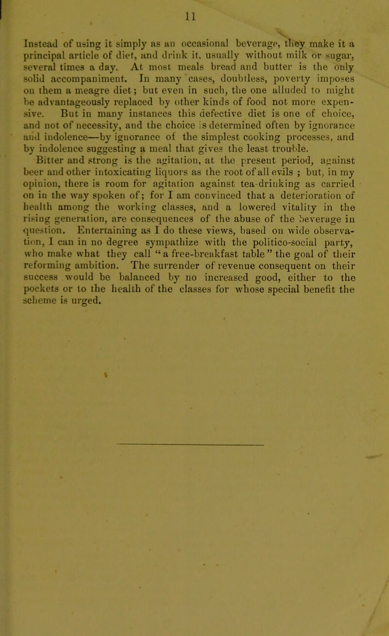 Instead of using it simply as an occasional beverage, they make it a principal article of diet, and drink it. usually without milk or sugar, several times a day. At most meals bread and butter is the only solid accompaniment. In many cases, doubtless, poverty imposes on them a meagre diet; but even in such, the one alluded to might be advantageously replaced by other kinds of food not more expen- sive. But in many instances this defective diet is one of choice, and not of necessity, and the choice is determined often by ignorance and indolence—by ignorance of the simplest cooking processes, and by indolence suggesting a meal that gives the least trouble. Bitter and strong is the agitation, at the present period, against beer and other intoxicating liquors as the root of all evils ; but, in my opinion, there is room for agitation against tea drinking as carried on in the way spoken of; for I am convinced that a deterioration of health among the working classes, and a lowered vitality in the rising generation, are consequences of the abuse of the beverage in question. Entertaining as I do these views, based on wide observa- tion, I can in no degree sympathize with the politico-social party, who make what they call “ a free-breakfast table ” the goal of their reforming ambition. The surrender of revenue consequent on their success would be balanced by no increased good, either to the pockets or to the health of the classes for whose special benefit the scheme is urged. t