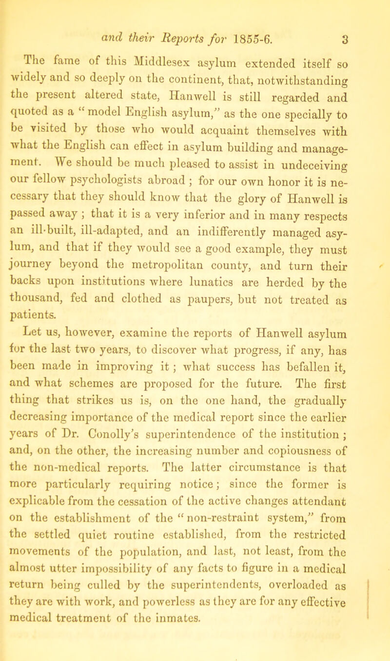 The fame of this Middlesex asylum extended itself so widely and so deeply on the continent, that, notwithstanding the present altered state, Hanwell is still regarded and quoted as a “ model English asylum,” as the one specially to be visited by those who would acquaint themselves with what the English can effect in asylum building and manage- ment. We should be much pleased to assist in undeceiving our fellow psychologists abroad ; for our own honor it is ne- cessary that they should know that the glory of Hanwell is passed away ; that it is a very inferior and in many respects an ill-built, ill-adapted, and an indifferently managed asy- lum, and that if they would see a good example, they must journey beyond the metropolitan county, and turn their backs upon institutions where lunatics are herded by the thousand, fed and clothed as paupers, but not treated as patients. Let us, however, examine the reports of Hanwell asylum for the last two years, to discover what progress, if any, has been made in improving it; what success has befallen it, and what schemes are proposed for the future. The first thing that strikes us is, on the one hand, the gradually decreasing importance of the medical report since the earlier years of Dr. Conolly’s superintendence of the institution ; and, on the other, the increasing number and copiousness of the non-medical reports. The latter circumstance is that more particularly requiring notice; since the former is explicable from the cessation of the active changes attendant on the establishment of the “ non-restraint system,” from the settled quiet routine established, from the restricted movements of the population, and last, not least, from the almost utter impossibility of any facts to figure in a medical return being culled by the superintendents, overloaded as they are with work, and powerless as they are for any effective medical treatment of the inmates.