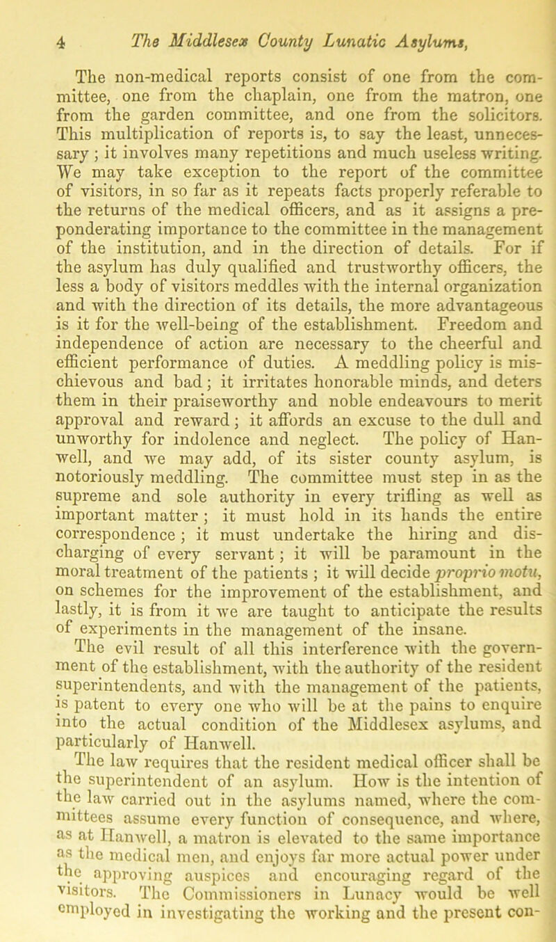 The non-medical reports consist of one from the com- mittee, one from the chaplain, one from the matron, one from the garden committee, and one from the solicitors. This multiplication of reports is, to say the least, unneces- sary ; it involves many repetitions and much useless -writing. We may take exception to the report of the committee of visitors, in so far as it repeats facts properly referable to the returns of the medical officers, and as it assigns a pre- ponderating importance to the committee in the management of the institution, and in the direction of details. For if the asylum has duly qualified and trustworthy officers, the less a body of visitors meddles with the internal organization and with the direction of its details, the more advantageous is it for the well-being of the establishment. Freedom and independence of action are necessary to the cheerful and efficient performance of duties. A meddling policy is mis- chievous and bad; it irritates honorable minds, and deters them in their praiseworthy and noble endeavours to merit approval and reward; it affords an excuse to the dull and unworthy for indolence and neglect. The policy of Han- well, and we may add, of its sister county asylum, is notoriously meddling. The committee must step in as the supreme and sole authority in every trifling as well as important matter ; it must hold in its hands the entire correspondence; it must undertake the hiring and dis- charging of every servant; it will be paramount in the moral treatment of the patients ; it will decide proprio motu, on schemes for the improvement of the establishment, and lastly, it is from it we are taught to anticipate the results of experiments in the management of the insane. The evil result of all this interference with the govern- ment of the establishment, with the authority of the resident superintendents, and with the management of the patients, is patent to every one who will be at the pains to enquire into the actual condition of the Middlesex asylums, and particularly of Hanwell. The law requires that the resident medical officer shall be the superintendent of an asylum. How is the intention of the law carried out in the asylums named, where the com- mittees assume every function of consequence, and where, as at Hanwell, a matron is elevated to the same importance as the medical men, and enjoys far more actual power under the approving auspices and encouraging regard of the visitors. The Commissioners in Lunacy would be well employed in investigating the working and the present con-