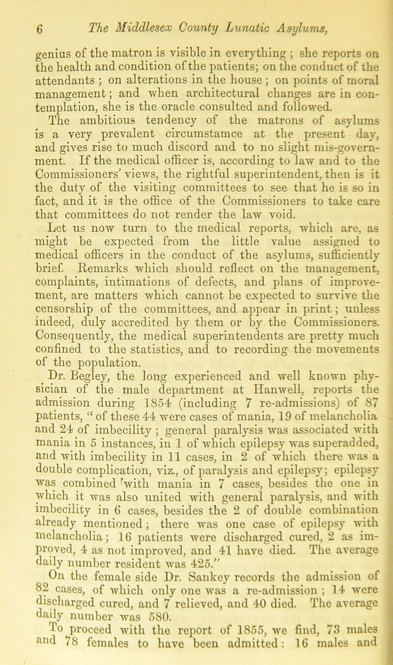 genius of the matron is visible in everything ; she reports on the health and condition of the patients; on the conduct of the attendants ; on alterations in the house; on points of moral management; and when architectural changes are in con- templation, she is the oracle consulted and followed. The ambitious tendency of the matrons of asylums is a very prevalent circumstamce at the present day, and gives rise to much discord and to no slight mis-govern- ment. If the medical officer is, according to law and to the Commissioners’’ views, the rightful superintendent, then is it the duty of the visiting committees to see that he is so in fact, and it is the office of the Commissioners to take care that committees do not render the law void. Let us now turn to the medical reports, which are, as might be expected from the little value assigned to medical officers in the conduct of the asylums, sufficiently brief. Remarks which should reflect on the management, complaints, intimations of defects, and plans of improve- ment, are matters which cannot be expected to survive the censorship of the committees, and appear in print; unless indeed, duly accredited by them or by the Commissioners. Consequently, the medical superintendents are pretty much confined to the statistics, and to recording the movements of the population. Dr. Begley, the long experienced and well known phy- sician of the male department at Ilanwell, reports the admission during 1854 (including 7 re-admissions) of 87 patients, “ of these 44 were cases of mania, 19 of melancholia and 24 of imbecility ; general paralysis was associated with mania in 5 instances, in 1 of which epilepsy was superadded, and with imbecility in 11 cases, in 2 of which there was a double complication, viz., of paralysis and epilepsy; epilepsy was combined with mania in 7 cases, besides the one in which it was also united with general paralysis, and with imbecility in 6 cases, besides the 2 of double combination already mentioned ; there was one case of epilepsy with melancholia; 16 patients were discharged cured, 2 as im- proved, 4 as not improved, and 41 have died. The average daily number resident was 425.” On the female side Dr. Sankey records the admission of 82 cases, of which only one was a re-admission ; 14 were discharged cured, and 7 relieved, and 40 died. The average daily number was 580. To proceed with the report of 1855, we find, 73 males and 78 females to have been admitted: 16 males and