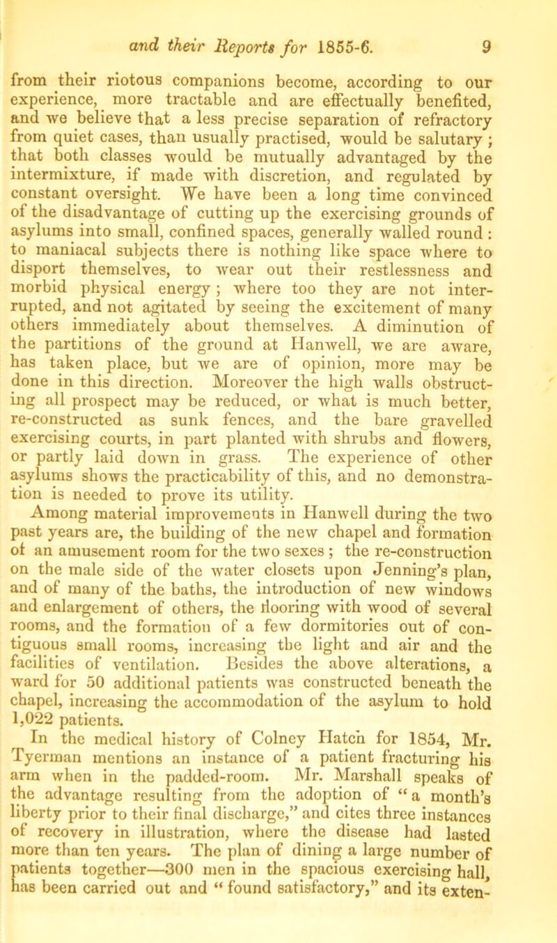 from their riotous companions become, according to our experience, more tractable and are effectually benefited, and we believe that a less precise separation of refractory from quiet cases, than usually practised, would be salutary ; that both classes would be mutually advantaged by the intermixture, if made with discretion, and regulated by constant oversight. We have been a long time convinced of the disadvantage of cutting up the exercising grounds of asylums into small, confined spaces, generally walled round : to maniacal subjects there is nothing like space where to disport themselves, to wear out their restlessness and morbid physical energy; where too they are not inter- rupted, and not agitated by seeing the excitement of many others immediately about themselves. A diminution of the partitions of the ground at Hanwell, we are aware, has taken place, but we are of opinion, more may be done in this direction. Moreover the high walls obstruct- ing all prospect may be reduced, or what is much better, re-constructed as sunk fences, and the bare gravelled exercising courts, in part planted with shrubs and flowers, or partly laid down in grass. The experience of other asylums shows the practicability of this, and no demonstra- tion is needed to prove its utility. Among material improvements in Hanwell during the two past years are, the building of the new chapel and formation ot an amusement room for the two sexes ; the re-construction on the male side of the water closets upon Jenning’s plan, and of many of the baths, the introduction of new windows and enlargement of others, the iiooring with wood of several rooms, and the formation of a few dormitories out of con- tiguous small rooms, increasing the light and air and the facilities of ventilation. Besides the above alterations, a ward for 50 additional patients was constructed beneath the chapel, increasing the accommodation of the asylum to hold 1,022 patients. In the medical history of Colncy Hatch for 1854, Mr. Tyerman mentions an instance of a patient fracturing his arm when in the padded-room. Mr. Marshall speaks of the advantage resulting from the adoption of “ a month’s liberty prior to their final discharge,” and cites three instances of recovery in illustration, where the disease had lasted more than ten years. The plan of dining a large number of patients together—300 men in the spacious exercising hall, has been carried out and “ found satisfactory,” and its exten-