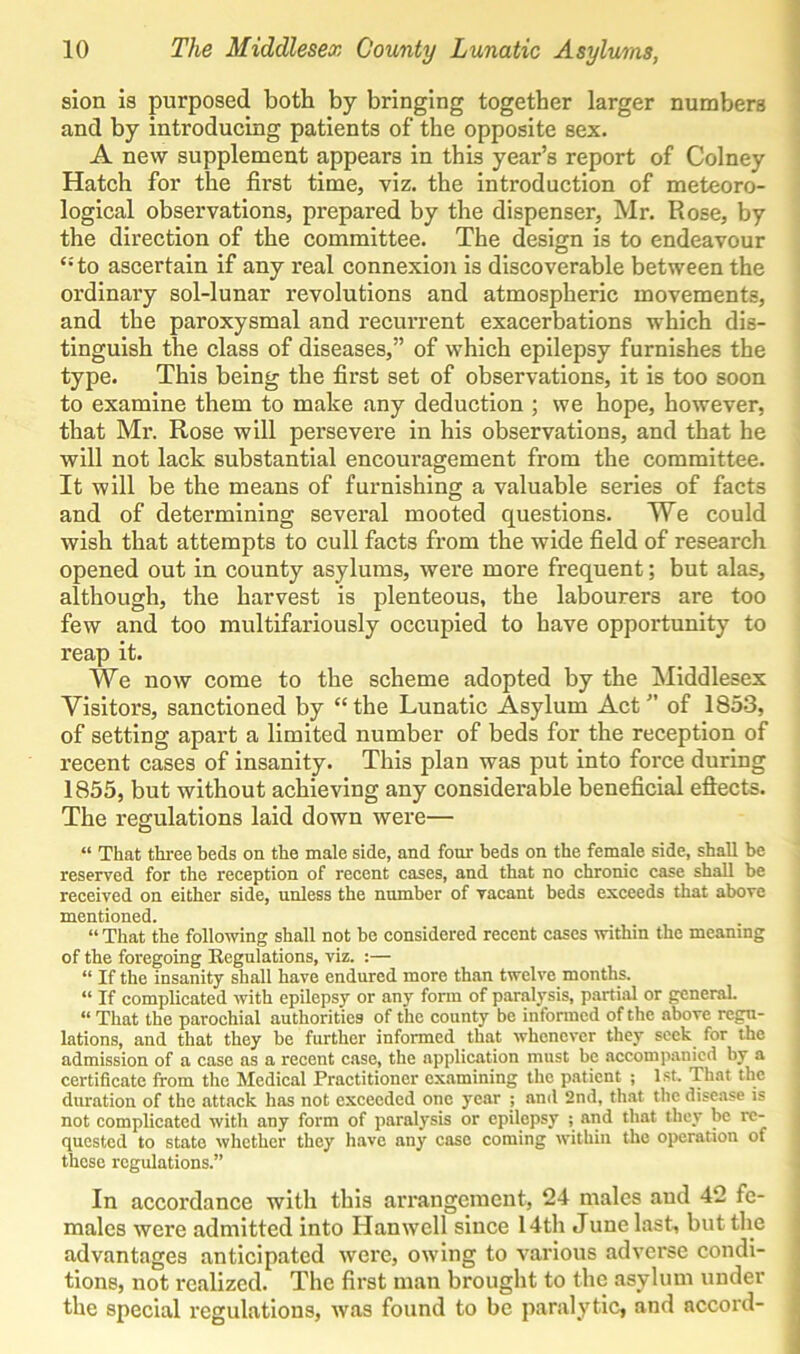 sion is purposed both by bringing together larger numbers and by introducing patients of the opposite sex. A new supplement appears in this year’s report of Colney Hatch for the first time, viz. the introduction of meteoro- logical observations, prepared by the dispenser, Mr. Rose, by the direction of the committee. The design is to endeavour ‘■'to ascertain if any real connexion is discoverable between the ordinary sol-lunar revolutions and atmospheric movements, and the paroxysmal and recurrent exacerbations which dis- tinguish the class of diseases,” of which epilepsy furnishes the type. This being the first set of observations, it is too soon to examine them to make any deduction ; we hope, however, that Mr. Rose will persevere in his observations, and that he will not lack substantial encouragement from the committee. It will be the means of furnishing a valuable series of facts and of determining several mooted questions. We could wish that attempts to cull facts from the wide field of research opened out in county asylums, were more frequent; but alas, although, the harvest is plenteous, the labourers are too few and too multifariously occupied to have opportunity to reap it. We now come to the scheme adopted by the Middlesex Visitors, sanctioned by “the Lunatic Asylum Act” of 1853, of setting apart a limited number of beds for the reception of recent cases of insanity. This plan was put into force during 1855, but without achieving any considerable beneficial effects. The regulations laid down were— “ That three beds on the male side, and four beds on the female side, shall be reserved for the reception of recent cases, and that no chronic case shall be received on either side, unless the number of vacant beds exceeds that above mentioned. “ That the following shall not be considered recent cases within the meaning of the foregoing Regulations, viz. :— “ If the insanity shall have endured more than twelve months. “ If complicated with epilepsy or any form of paralysis, partial or general. “ That the parochial authorities of the county be informed of the above regu- lations, and that they be further informed that whenever they seek for the admission of a case as a recent case, the application must be accompanied by a certificate from the Medical Practitioner examining the patient ; 1st, That the duration of the attack has not exceeded one year ; and 2nd, that the disease is not complicated with any form of paralysis or epilepsy ; and that they be re- quested to state whether they have any case coming within the operation of these regulations.” In accordance with this arrangement, 24 males aud 42 fe- males were admitted into Han well since 14th J une last, but the advantages anticipated were, owing to various adverse condi- tions, not realized. The first man brought to the asylum under the special regulations, was found to be paralytic, and accord-