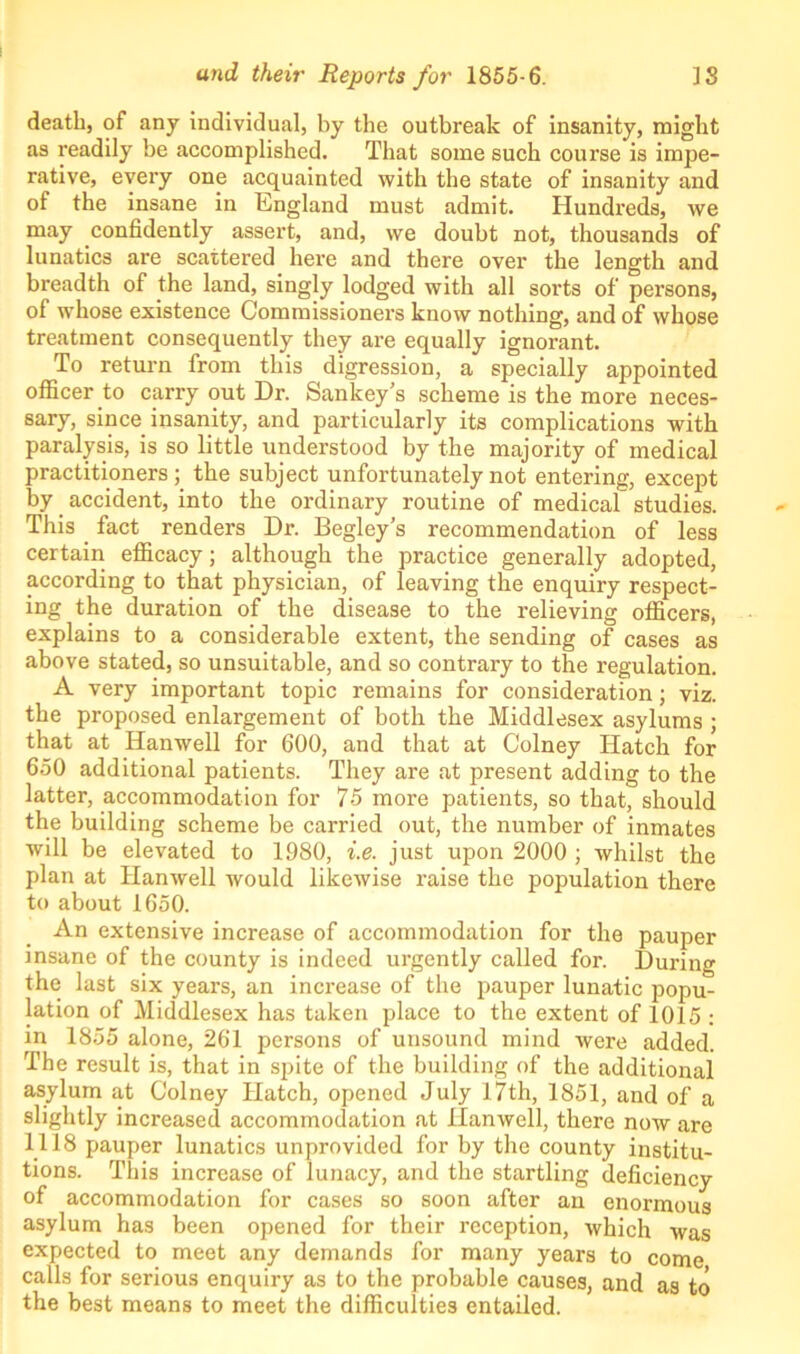 death, of any individual, by the outbreak of insanity, might as readily be accomplished. That some such course is impe- rative, every one acquainted with the state of insanity and of the insane in England must admit. Hundreds, we may confidently assert, and, we doubt not, thousands of lunatics are scattered here and there over the length and breadth of the land, singly lodged with all sorts of persons, of whose existence Commissioners know nothing, and of whose treatment consequently they are equally ignorant. To return from this digression, a specially appointed officer to carry out Dr. Sankey’s scheme is the more neces- sary, since insanity, and particularly its complications with paralysis, is so little understood by the majority of medical practitioners ; the subject unfortunately not entering, except by accident, into the ordinary routine of medical studies. This fact renders Dr. Begley’s recommendation of less certain efficacy; although the practice generally adopted, according to that physician, of leaving the enquiry respect- ing the duration of the disease to the relieving officers, explains to a considerable extent, the sending of cases as above stated, so unsuitable, and so contrary to the regulation. A very important topic remains for consideration; viz. the proposed enlargement of both the Middlesex asylums ; that at Hanwell for 600, and that at Colney Hatch for 650 additional patients. They are at present adding to the latter, accommodation for 75 more patients, so that, should the building scheme be carried out, the number of inmates will be elevated to 1980, i.e. just upon 2000 ; whilst the plan at Hanwell would likewise raise the population there to about 1650. An extensive increase of accommodation for the pauper insane of the county is indeed urgently called for. During the last six years, an increase of the pauper lunatic popu- lation of Middlesex has taken place to the extent of 1015 : in 1855 alone, 261 persons of unsound mind were added. The result is, that in spite of the building of the additional asylum at Colney Hatch, opened July 17th, 1851, and of a slightly increased accommodation at Hanwell, there now are 1118 pauper lunatics unprovided for by the county institu- tions. This increase of lunacy, and the startling deficiency of accommodation for cases so soon after an enormous asylum has been opened for their reception, which was expected to meet any demands for many years to come calls for serious enquiry as to the probable causes, and as to the best means to meet the difficulties entailed.