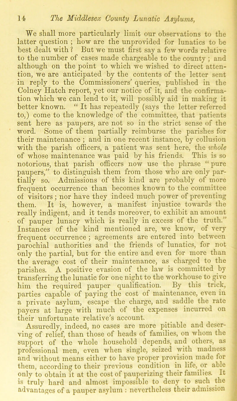 We shall more particularly limit our observations to the latter question ; how are the unprovided for lunatics to be best dealt with ? But we must first say a few words relative to the number of cases made chargeable to the county ; and although on the point to which we wished to direct atten- tion, we are anticipated by the contents of the letter sent in reply to the Commissioners’ queries, published in the Colney Hatch report, yet our notice of it, and the confirma- tion which we can lend to it, will possibly aid in making it better known. “ It has repeatedly (says the letter referred to,) come to the knowledge of the committee, that patients sent here as paupers, are not so in the strict sense of the word. Some of them partially reimburse the parishes for their maintenance ; and in one recent instance, by collusion with the parish officers, a patient was sent here, the whole of whose maintenance was paid by his friends. This is so notorious, that parish officers now use the phrase “ pure paupers,” to distinguish them from those who are only par- tially so. Admissions of this kind are probably of more frequent occurrence than becomes known to the committee of visitors; nor have they indeed much power of pi'eventing them. It is, however, a manifest injustice towards the really indigent, and it tends moreover, to exhibit an amount of pauper lunacy which is really in excess of the truth. ' Instances of the kind mentioned are, we know, of very frequent occurrence ; agreements are entered into between parochial authorities and the friends of lunatics, for not only the partial, but for the entire and even for more than the average cost of their maintenance, as charged to the parishes. A positive evasion of the law is committed by transferring the lunatic for one night to the workhouse to give him the required pauper qualification. By this trick, parties capable of paying the cost of maintenance, even in a private asylum, escape the charge, and saddle the rate payers at large with much of the expenses incurred on their unfortunate relative’s account. Assuredly, indeed, no cases are more pitiable and deser- ving of relief, than those of heads of families, on whom the support of the whole household depends, and others, as professional men, even when single, seized with madness and without means either to have proper provision made for them, according to their previous condition in life, or able only to obtain it at the cost of pauperizing their families. It is truly hard and almost impossible to deny to such the advantages of a pauper asylum : nevertheless their admission