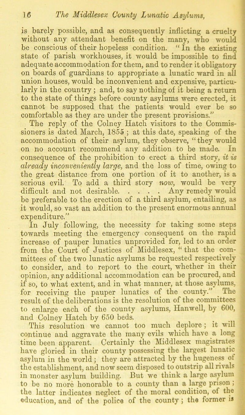 is barely possible, and as consequently inflicting a cruelty without any attendant benefit on the many, who would be conscious of their hopeless condition. “ In the existing state of parish workhouses, it would be impossible to find adequate accommodation for them, and to render it obligatory on boards of guardians to appropriate a lunatic ward in all union houses, would be inconvenient and expensive, particu- larly in the country; and, to say nothing of it being a return to the state of things before county asylums were erected, it cannot be supposed that the patients would ever be so comfortable as they are under the present provisions.” The reply of the Colney Hatch visitors to the Commis- sioners is dated March, 1855 ; at this date, speaking of the accommodation of their asylum, they observe, “ they would on no account recommend any addition to be made. In consequence of the prohibition to erect a third story, it is already inconveniently large, and the loss of time, owing to the great distance from one portion of it to another, is a serious evil. To add a third story now, would be very difficult and not desirable Any remedy would be preferable to the erection of a third asylum, entailing, as it would, so vast an addition to the present enormous annual expenditure.” In July following, the necessity for taking some steps towards meeting the emergency consequent on the rapid increase of pauper lunatics unprovided for, led to an order from the Court of Justices of Middlesex, “ that the com- mittees of the two lunatic asylums be requested respectively to consider, and to report to the court, whether in their opinion, any additional accommodation can be procured, and if so, to what extent, and in what manner, at those asylums, for receiving the pauper lunatics of the county.” The result of the deliberations is the resolution of the committees to enlarge each of the county asylums, Hanwell, by 600, and Colney Hatch by 650 beds. This resolution we cannot too much deplore; it will continue and aggravate the many evils which have a long time been apparent. Certainly the Middlesex magistrates have gloried in their county possessing the largest lunatic asylum in the world; they are attracted by the hugeness of the establishment, and now seem disposed to outstrip all rivals in monster asylum building. But we think a large asylum to be no more honorable to a county than a large prison ; the latter indicates neglect of the moral condition, of the education, and of the police of the county; the former is