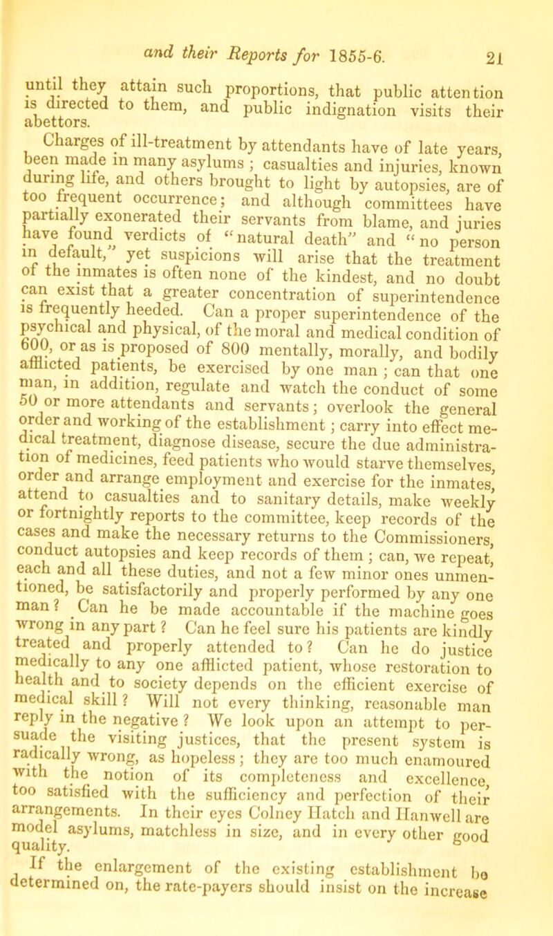 until they attain such proportions, that public attention is directed to them, and public indignation visits their abettors. Charges of ill-treatment by attendants have of late years, been made in many asylums ; casualties and injuries, known unng life, and others brought to light by autopsies, are of too frequent occurrence; and although committees have partially exonerated their servants from blame, and juries have found verdicts of “natural death and “no person m default, yet suspicions will arise that the treatment ol the inmates is often none of the kindest, and no doubt can exist that a greater concentration of superintendence is frequently heeded. Can a proper superintendence of the psychical and physical, of the moral and medical condition of 01jaS 1S Proposed of 800 mentally, morally, and bodily afflicted patients, be exercised by one man ; can that one man, in addition, regulate and watch the conduct of some °0 or more attendants and servants; overlook the general order and working of the establishment; carry into effect me- dical treatment, diagnose disease, secure the due administra- tion of medicines, feed patients ivho would starve themselves, order and arrange, employment and exercise for the inmates] attend to casualties and to sanitary details, make weekly or fortnightly reports to the committee, keep records of the cases and make the necessary returns to the Commissioners, conduct autopsies and keep records of them ; can, we repeat] each and all these duties, and not a few minor ones unmen- tioned, be satisfactorily and properly performed by any one man? .Can he be made accountable if the machine oes wrong in any part ? Can he feel sure his patients are kindly treated and properly attended to? Can he do justice medically to any one afflicted patient, whose restoration to health and to society depends on the efficient exercise of medical skill ? Will not every thinking, reasonable man reply in the negative ? We look upon an attempt to per- suade the visiting justices, that the present system is radically wrong, as hopeless; they are too much enamoured with the. notion of its completeness and excellence too satisfied with the sufficiency and perfection of their arrangements. In their eyes Colney Hatch and Hanwell are model asylums, matchless in size, and in every other cood quality. b If the enlargement of the existing establishment bo determined on, the rate-payers should insist on the increase