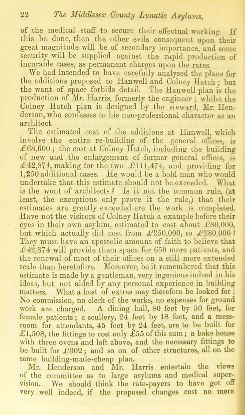 of the medical staff to secure their effectual working. If this be done, then the other evils consequent upon their great magnitude will be of secondary importance, and some security will be supplied against the rapid production of incurable cases, as permanent charges upon the rates. We had intended to have carefully analysed the plans for the additions proposed to Hanwell and Colney Hatch ; but the want of space forbids detail. The Hanwell plan is the production of Mr. Harris, formerly the engineer ; whilst the Colney Hatch plan is designed by the steward, Mr. Hen- derson, who confesses to his non-professional character as an architect. The estimated cost of the additions at Hanwell, which involve the entire re-building of the general offices, is £68,600 ; the cost at Colney Hatch, including the building of new and the enlargement of former general offices, is <£’42,87-1, making for the two £111,474, and providing for 1,250 additional cases. He would be a bold man who would undertake that this estimate should not be exceeded. What is the wont of architects ? Is it not the common rule, (at least, the exceptions only prove it the rule,) that their estimates are greatly exceeded ere the work is completed. Have not the visitors of Colney Hatch a example before their eyes in their own asylum, estimated to cost about <£80,000, but which actually did cost from £250,000, co £280,000 ? They must have an apostolic amount of faith to believe that £42,874 will provide them space for 650 more patients, and the renewal of most of their offices on a still more extended scale than heretofore. Moreover, be it remembered that this estimate is made by a gentleman, very ingenious indeed in his ideas, but not aided by any personal experience in building matters. What a host of extras may therefore be looked for ! No commission, no clerk of the works, no expenses for ground work are charged. A dining hall, 80 feet by 50 feet, for female patients; a scullery, 24 feet by 18 feet, and a mess- room for attendants, 45 feet by 24 feet, are to be built for £1,508, the fittings to cost only £55 of this sum ; a bake house with three ovens and loft above, and the necessary fittings to be built for £302; and so on of other structures, all on the same building-made-cheap plan. Mr. Henderson and Mr. Harris entertain the views of the committee as to large asylums and medical super- vision. We should think the rate-payers to have got off very well indeed, if the proposed changes cost no more