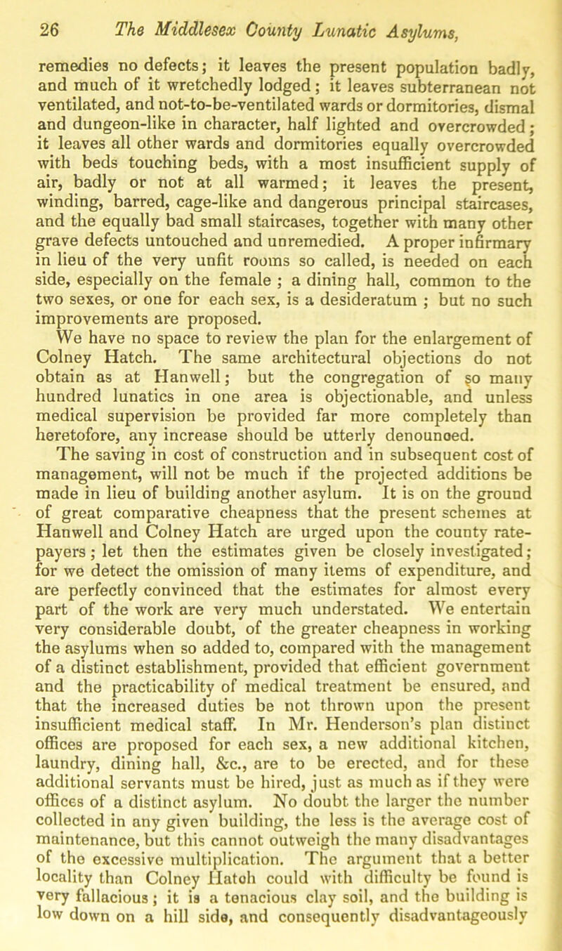 remedies no defects; it leaves the present population badly, and much of it wretchedly lodged ; it leaves subterranean not ventilated, and not-to-be-ventilated wards or dormitories, dismal and dungeon-like in character, half lighted and overcrowded ; it leaves all other wards and dormitories equally overcrowded with beds touching beds, with a most insufficient supply of air, badly or not at all warmed; it leaves the present, winding, barred, cage-like and dangerous principal staircases, and the equally bad small staircases, together with many other grave defects untouched and unremedied. A proper infirmary in lieu of the very unfit rooms so called, is needed on each side, especially on the female ; a dining hall, common to the two sexes, or one for each sex, is a desideratum ; but no such improvements are proposed. We have no space to review the plan for the enlargement of Colney Hatch. The same architectural objections do not obtain as at Han well; but the congregation of §o many hundred lunatics in one area is objectionable, and unless medical supervision be provided far more completely than heretofore, any increase should be utterly denounoed. The saving in cost of construction and in subsequent cost of management, will not be much if the projected additions be made in lieu of building another asylum. It is on the ground of great comparative cheapness that the present schemes at Hanwell and Colney Hatch are urged upon the county rate- payers ; let then the estimates given be closely investigated; for we detect the omission of many items of expenditure, and are perfectly convinced that the estimates for almost every part of the work are very much understated. We entertain very considerable doubt, of the greater cheapness in working the asylums when so added to, compared with the management of a distinct establishment, provided that efficient government and the practicability of medical treatment be ensured, and that the increased duties be not thrown upon the present insufficient medical staff. In Mr. Henderson’s plan distinct offices are proposed for each sex, a new additional kitchen, laundry, dining hall, &c., are to be erected, and for these additional servants must be hired, just as much as if they were offices of a distinct asylum. No doubt the larger the number collected in any given building, the less is the average cost of maintenance, but this cannot outweigh the many disadvantages of the excessive multiplication. The argument that a better locality than Colney Ilatoh could with difficulty be found is very fallacious; it is a tenacious clay soil, and the building is low down on a hill side, and consequently disadvantageous^