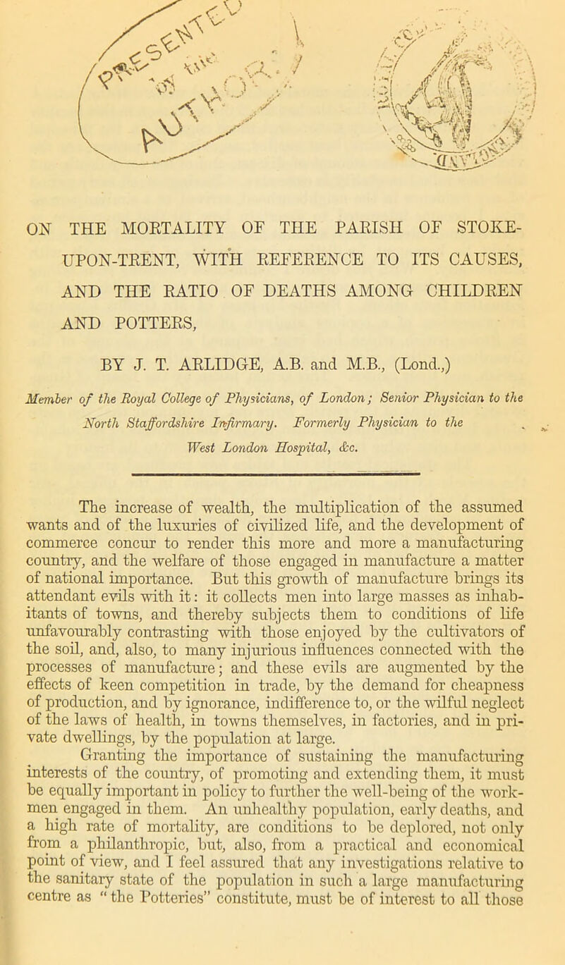 ON THE MORTALITY OF THE PARISH OF STOKE- UPON-TRENT, WITH REFERENCE TO ITS CAUSES, AND THE RATIO OF DEATHS AMONG CHILDREN AND POTTERS, BY J. T. ARLIDGE, A.B. and M.B., (Lond.,) Member of the Royal College of Physicians, of London; Senior Physician to the North Staffordshire Infirmary. Formerly Physician to the West London Hospital, ifee. The increase of wealth, the multiplication of the assumed wants and of the luxuries of civilized life, and the development of commerce concur to render this more and more a manufacturing country, and the welfare of those engaged in manufacture a matter of national importance. But this growth of manufacture brings its attendant evils with it: it collects men into large masses as inhab- itants of towns, and thereby subjects them to conditions of life unfavourably contrasting with those enjoyed by the cultivators of the soil, and, also, to many injurious influences connected with the processes of manufacture; and these evils are augmented by the effects of keen competition in trade, by the demand for cheapness of production, and by ignorance, indifference to, or the wilful neglect of the laws of health, in towns themselves, in factories, and in pri- vate dwellings, by the population at large. Granting the importance of sustaining the manufacturing interests of the country, of promoting and extending them, it must be equally important in policy to further the well-being of the work- men engaged in them. An unhealthy population, early deaths, and a high rate of mortality, are conditions to be deplored, not only from a philanthropic, but, also, from a practical and economical point of view, and I feel assured that any investigations relative to the sanitary state of the population in such a large manufacturing centre as “ the Potteries” constitute, must be of interest to all those